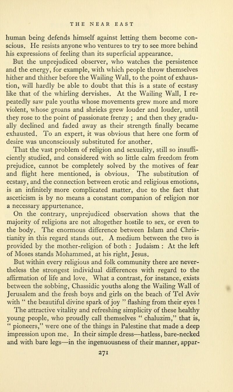 human being defends himself against letting them become con¬ scious. He resists anyone who ventures to try to see more behind his expressions of feeling than its superficial appearance. But the unprejudiced observer, who watches the persistence and the energy, for example, with which people throw themselves hither and thither before the Wailing Wall, to the point of exhaus¬ tion, will hardly be able to doubt that this is a state of ecstasy like that of the whirling dervishes. At the Wailing Wall, I re¬ peatedly saw pale youths whose movements grew more and more violent, whose groans and shrieks grew louder and louder, until they rose to the point of passionate frenzy ; and then they gradu¬ ally declined and faded away as their strength finally became exhausted. To an expert, it was obvious that here one form of desire was unconsciously substituted for another. That the vast problem of religion and sexuality, still so insuffi¬ ciently studied, and considered with so little calm freedom from prejudice, cannot be completely solved by the motives of fear and flight here mentioned, is obvious. The substitution of ecstasy, and the connection between erotic and religious emotions, is an infinitely more complicated matter, due to the fact that asceticism is by no means a constant companion of religion nor a necessary appurtenance. On the contrary, unprejudiced observation shows that the majority of religions are not altogether hostile to sex, or even to the body. The enormous difference between Islam and Chris¬ tianity in this regard stands out. A medium between the two is provided by the mother-religion of both : Judaism : At the left of Moses stands Mohammed, at his right, Jesus. But within every religious and folk community there are never¬ theless the strongest individual differences with regard to the affirmation of life and love. What a contrast, for instance, exists between the sobbing, Chassidic youths along the Wailing Wall of Jerusalem and the fresh boys and girls on the beach of Tel Aviv with “ the beautiful divine spark of joy ” flashing from their eyes ! The attractive vitality and refreshing simplicity of these healthy young people, who proudly call themselves “ chaluzim,” that is, “ pioneers,” were one of the things in Palestine that made a deep impression upon me. In their simple dress—hatless, bare-necked and with bare legs—in the ingenuousness of their manner, appar-