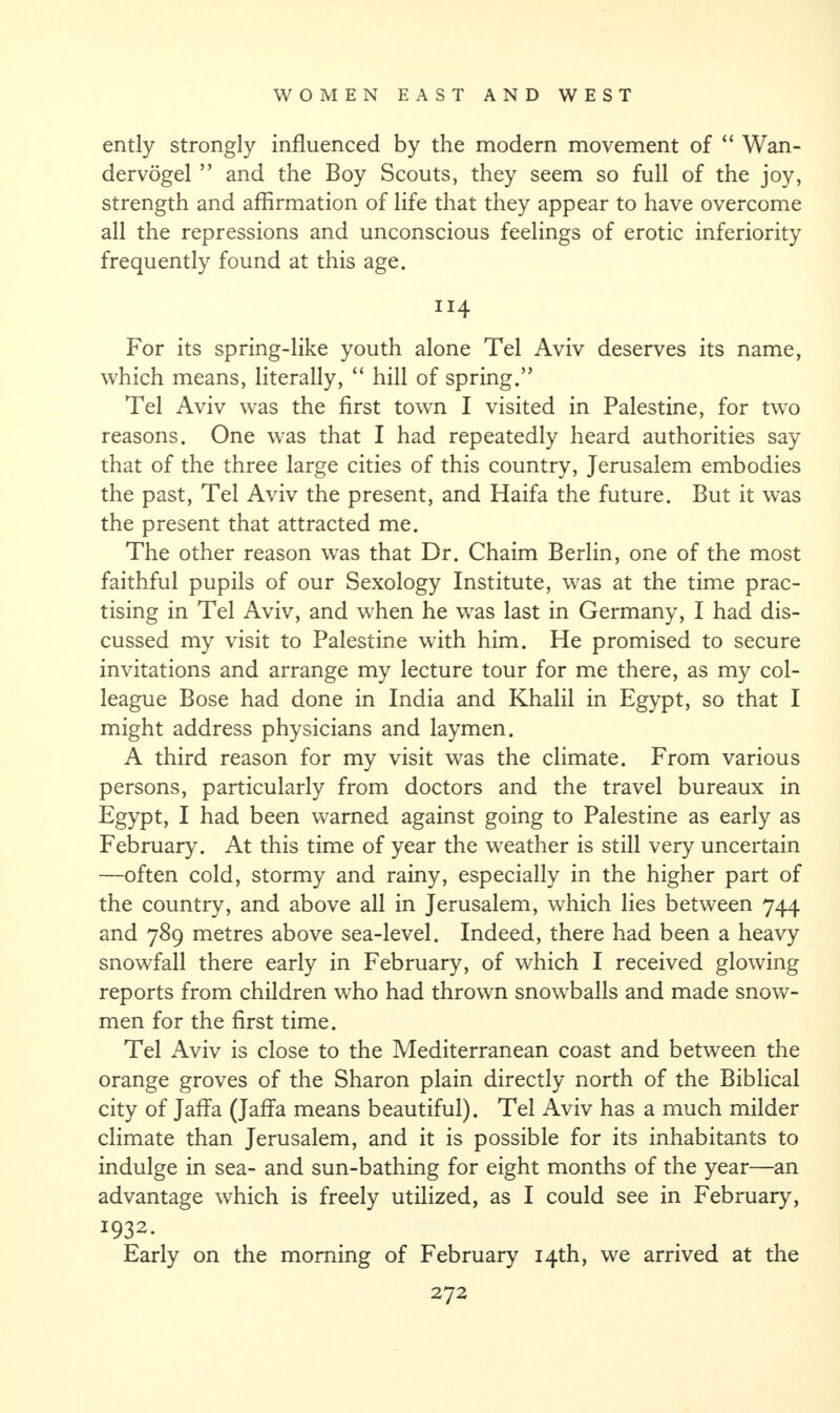 ently strongly influenced by the modern movement of “ Wan- dervogel ” and the Boy Scouts, they seem so full of the joy, strength and affirmation of life that they appear to have overcome all the repressions and unconscious feelings of erotic inferiority frequently found at this age. 114 For its spring-like youth alone Tel Aviv deserves its name, which means, literally, “ hill of spring.” Tel Aviv was the first town I visited in Palestine, for two reasons. One was that I had repeatedly heard authorities say that of the three large cities of this country, Jerusalem embodies the past, Tel Aviv the present, and Haifa the future. But it was the present that attracted me. The other reason was that Dr. Chaim Berlin, one of the most faithful pupils of our Sexology Institute, was at the time prac¬ tising in Tel Aviv, and when he was last in Germany, I had dis¬ cussed my visit to Palestine with him. He promised to secure invitations and arrange my lecture tour for me there, as my col¬ league Bose had done in India and Khalil in Egypt, so that I might address physicians and laymen. A third reason for my visit was the climate. From various persons, particularly from doctors and the travel bureaux in Egypt, I had been warned against going to Palestine as early as February. At this time of year the weather is still very uncertain —often cold, stormy and rainy, especially in the higher part of the country, and above all in Jerusalem, which lies between 744 and 789 metres above sea-level. Indeed, there had been a heavy snowfall there early in February, of which I received glowing reports from children who had thrown snowballs and made snow¬ men for the first time. Tel Aviv is close to the Mediterranean coast and between the orange groves of the Sharon plain directly north of the Biblical city of Jaffa (Jaffa means beautiful). Tel Aviv has a much milder climate than Jerusalem, and it is possible for its inhabitants to indulge in sea- and sun-bathing for eight months of the year—an advantage which is freely utilized, as I could see in February, I932‘ Early on the morning of February 14th, we arrived at the