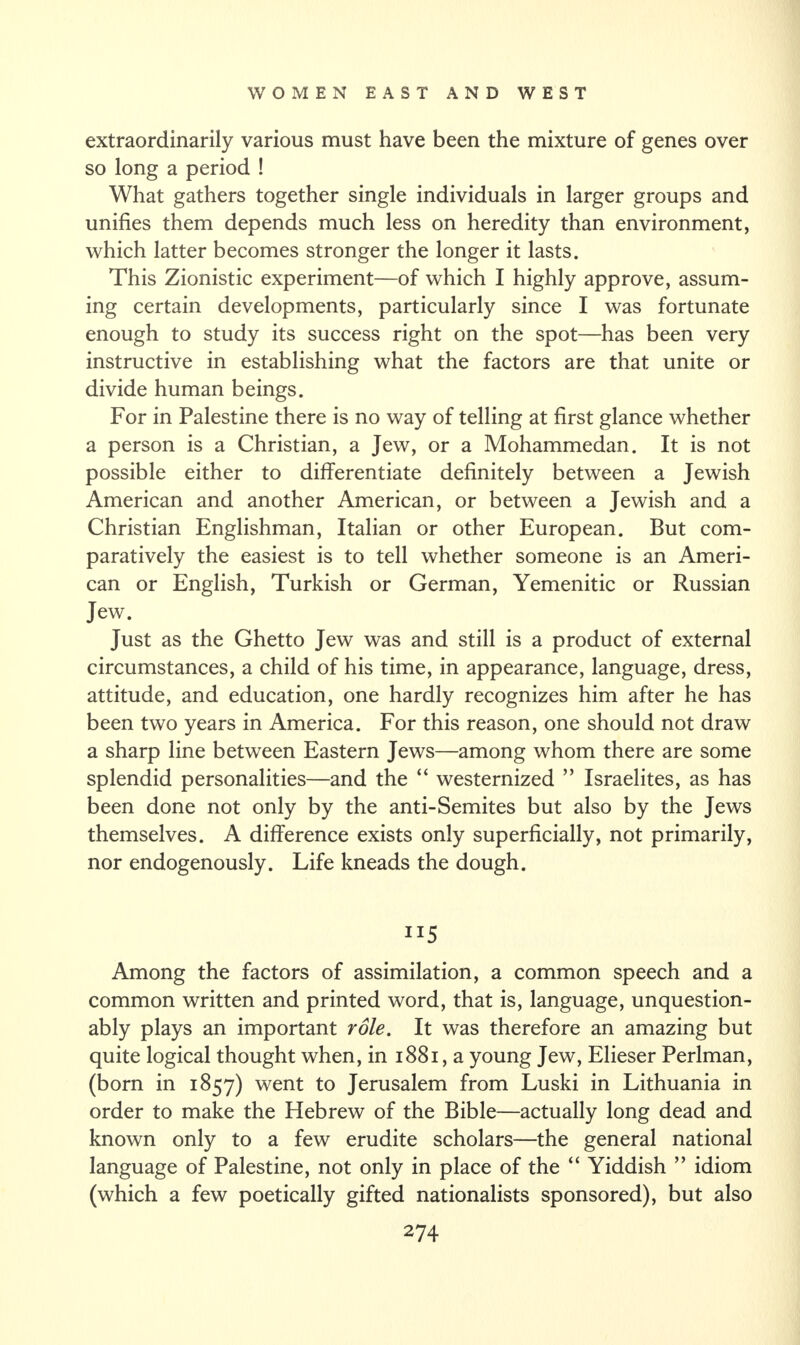 extraordinarily various must have been the mixture of genes over so long a period ! What gathers together single individuals in larger groups and unifies them depends much less on heredity than environment, which latter becomes stronger the longer it lasts. This Zionistic experiment—of which I highly approve, assum¬ ing certain developments, particularly since I was fortunate enough to study its success right on the spot—has been very instructive in establishing what the factors are that unite or divide human beings. For in Palestine there is no way of telling at first glance whether a person is a Christian, a Jew, or a Mohammedan. It is not possible either to differentiate definitely between a Jewish American and another American, or between a Jewish and a Christian Englishman, Italian or other European. But com¬ paratively the easiest is to tell whether someone is an Ameri¬ can or English, Turkish or German, Yemenitic or Russian Jew. Just as the Ghetto Jew was and still is a product of external circumstances, a child of his time, in appearance, language, dress, attitude, and education, one hardly recognizes him after he has been two years in America. For this reason, one should not draw a sharp line between Eastern Jews—among whom there are some splendid personalities—and the “ westernized ” Israelites, as has been done not only by the anti-Semites but also by the Jews themselves. A difference exists only superficially, not primarily, nor endogenously. Life kneads the dough. Among the factors of assimilation, a common speech and a common written and printed word, that is, language, unquestion¬ ably plays an important role. It was therefore an amazing but quite logical thought when, in 1881, a young Jew, Elieser Perlman, (born in 1857) went to Jerusalem from Luski in Lithuania in order to make the Hebrew of the Bible—actually long dead and known only to a few erudite scholars—the general national language of Palestine, not only in place of the “ Yiddish ” idiom (which a few poetically gifted nationalists sponsored), but also