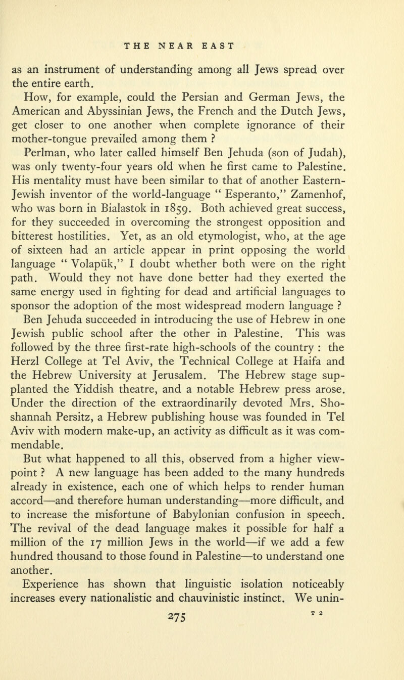 as an instrument of understanding among all Jews spread over the entire earth. How, for example, could the Persian and German Jews, the American and Abyssinian Jews, the French and the Dutch Jews, get closer to one another when complete ignorance of their mother-tongue prevailed among them ? Perlman, who later called himself Ben Jehuda (son of Judah), was only twenty-four years old when he first came to Palestine. His mentality must have been similar to that of another Eastern- Jewish inventor of the world-language “ Esperanto,” Zamenhof, who was born in Bialastok in 1859. Both achieved great success, for they succeeded in overcoming the strongest opposition and bitterest hostilities. Yet, as an old etymologist, who, at the age of sixteen had an article appear in print opposing the world language “ Volapuk,” I doubt whether both were on the right path. Would they not have done better had they exerted the same energy used in fighting for dead and artificial languages to sponsor the adoption of the most widespread modern language ? Ben Jehuda succeeded in introducing the use of Hebrew in one Jewish public school after the other in Palestine. This was followed by the three first-rate high-schools of the country : the Herzl College at Tel Aviv, the Technical College at Haifa and the Hebrew University at Jerusalem. The Hebrew stage sup¬ planted the Yiddish theatre, and a notable Hebrew press arose. Under the direction of the extraordinarily devoted Mrs. Sho- shannah Persitz, a Hebrew publishing house was founded in Tel Aviv with modern make-up, an activity as difficult as it was com¬ mendable. But what happened to all this, observed from a higher view¬ point ? A new language has been added to the many hundreds already in existence, each one of which helps to render human accord—and therefore human understanding—more difficult, and to increase the misfortune of Babylonian confusion in speech. The revival of the dead language makes it possible for half a million of the 17 million Jews in the world—if we add a few hundred thousand to those found in Palestine—to understand one another. Experience has shown that linguistic isolation noticeably increases every nationalistic and chauvinistic instinct. We unin- T 2