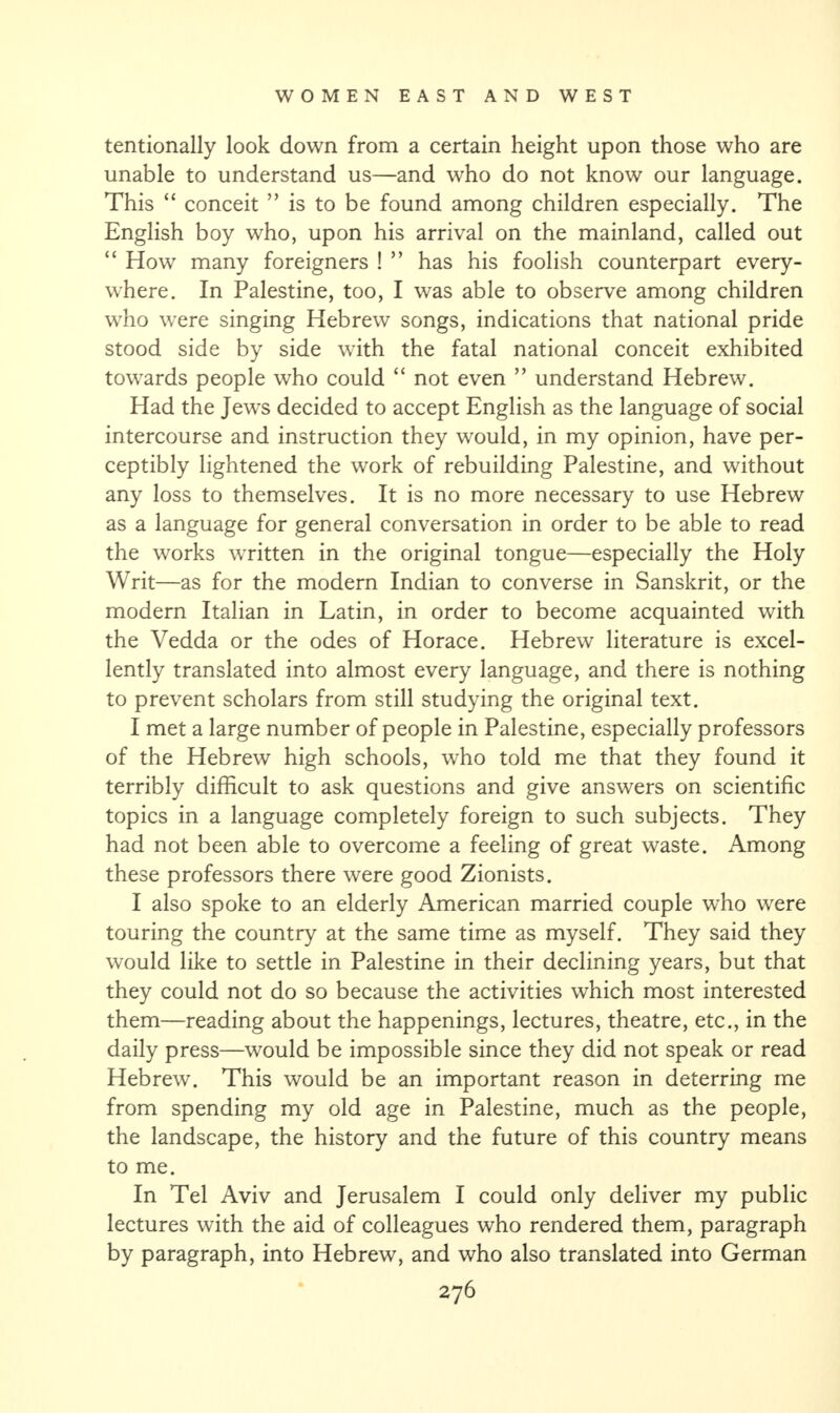 tentionally look down from a certain height upon those who are unable to understand us—and who do not know our language. This “ conceit ” is to be found among children especially. The English boy who, upon his arrival on the mainland, called out “ How many foreigners ! ” has his foolish counterpart every¬ where. In Palestine, too, I was able to observe among children who were singing Hebrew songs, indications that national pride stood side by side with the fatal national conceit exhibited towards people who could “ not even ” understand Hebrew. Had the Jews decided to accept English as the language of social intercourse and instruction they would, in my opinion, have per¬ ceptibly lightened the work of rebuilding Palestine, and without any loss to themselves. It is no more necessary to use Hebrew as a language for general conversation in order to be able to read the works written in the original tongue—especially the Holy Writ—as for the modern Indian to converse in Sanskrit, or the modern Italian in Latin, in order to become acquainted with the Vedda or the odes of Horace. Hebrew literature is excel¬ lently translated into almost every language, and there is nothing to prevent scholars from still studying the original text. I met a large number of people in Palestine, especially professors of the Hebrew high schools, who told me that they found it terribly difficult to ask questions and give answers on scientific topics in a language completely foreign to such subjects. They had not been able to overcome a feeling of great waste. Among these professors there were good Zionists. I also spoke to an elderly American married couple who were touring the country at the same time as myself. They said they would like to settle in Palestine in their declining years, but that they could not do so because the activities which most interested them—reading about the happenings, lectures, theatre, etc., in the daily press—would be impossible since they did not speak or read Hebrew. This would be an important reason in deterring me from spending my old age in Palestine, much as the people, the landscape, the history and the future of this country means to me. In Tel Aviv and Jerusalem I could only deliver my public lectures with the aid of colleagues who rendered them, paragraph by paragraph, into Hebrew, and who also translated into German