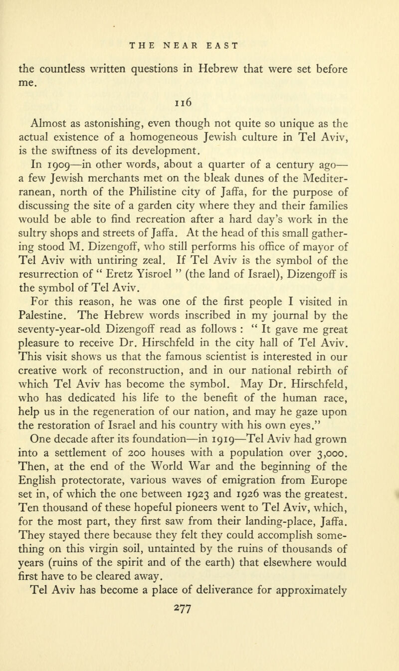 the countless written questions in Hebrew that were set before me. 116 Almost as astonishing, even though not quite so unique as the actual existence of a homogeneous Jewish culture in Tel Aviv, is the swiftness of its development. In 1909—in other words, about a quarter of a century ago— a few Jewish merchants met on the bleak dunes of the Mediter¬ ranean, north of the Philistine city of Jaffa, for the purpose of discussing the site of a garden city where they and their families would be able to find recreation after a hard day’s work in the sultry shops and streets of Jaffa. At the head of this small gather¬ ing stood M. Dizengoff, who still performs his office of mayor of Tel Aviv with untiring zeal. If Tel Aviv is the symbol of the resurrection of “ Eretz Yisroel ” (the land of Israel), Dizengoff is the symbol of Tel Aviv. For this reason, he was one of the first people I visited in Palestine. The Hebrew words inscribed in my journal by the seventy-year-old Dizengoff read as follows : “It gave me great pleasure to receive Dr. Hirschfeld in the city hall of Tel Aviv. This visit shows us that the famous scientist is interested in our creative work of reconstruction, and in our national rebirth of which Tel Aviv has become the symbol. May Dr. Hirschfeld, who has dedicated his life to the benefit of the human race, help us in the regeneration of our nation, and may he gaze upon the restoration of Israel and his country with his own eyes.” One decade after its foundation—in 1919—Tel Aviv had grown into a settlement of 200 houses with a population over 3,000. Then, at the end of the World War and the beginning of the English protectorate, various waves of emigration from Europe set in, of which the one between 1923 and 1926 was the greatest. Ten thousand of these hopeful pioneers went to Tel Aviv, which, for the most part, they first saw from their landing-place, Jaffa. They stayed there because they felt they could accomplish some¬ thing on this virgin soil, untainted by the ruins of thousands of years (ruins of the spirit and of the earth) that elsewhere would first have to be cleared away. Tel Aviv has become a place of deliverance for approximately