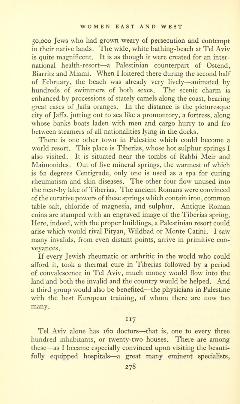 50,000 Jews who had grown weary of persecution and contempt in their native lands. The wide, white bathing-beach at Tel Aviv is quite magnificent. It is as though it were created for an inter¬ national health-resort—a Palestinian counterpart of Ostend, Biarritz and Miami. When I loitered there during the second half of February, the beach was already very lively—animated by hundreds of swimmers of both sexes. The scenic charm is enhanced by processions of stately camels along the coast, bearing great cases of Jaffa oranges. In the distance is the picturesque city of Jaffa, jutting out to sea like a promontory, a fortress, along whose banks boats laden with men and cargo hurry to and fro between steamers of all nationalities lying in the docks. There is one other town in Palestine which could become a world resort. This place is Tiberias, whose hot sulphur springs I also visited. It is situated near the tombs of Rabbi Meir and Maimonides. Out of five mineral springs, the warmest of which is 62 degrees Centigrade, only one is used as a spa for curing rheumatism and skin diseases. The other four flow unused into the near-by lake of Tiberias. The ancient Romans were convinced of the curative powers of these springs which contain iron, common table salt, chloride of magnesia, and sulphur. Antique Roman coins are stamped with an engraved image of the Tiberias spring. Here, indeed, with the proper buildings, a Palestinian resort could arise which would rival Pityan, Wildbad or Monte Catini. I saw many invalids, from even distant points, arrive in primitive con¬ veyances. If every Jewish rheumatic or arthritic in the world who could afford it, took a thermal cure in Tiberias followed by a period of convalescence in Tel Aviv, much money would flow into the land and both the invalid and the country would be helped. And a third group would also be benefited—the physicians in Palestine with the best European training, of whom there are now too many. 117 Tel Aviv alone has 160 doctors—that is, one to every three hundred inhabitants, or twenty-two houses. There are among these—as I became especially convinced upon visiting the beauti¬ fully equipped hospitals—a great many eminent specialists,