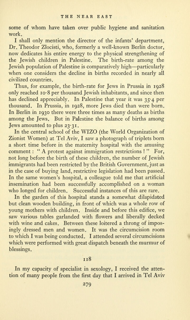 some of whom have taken over public hygiene and sanitation work. I shall only mention the director of the infants’ department, Dr. Theodor Zlocisti, who, formerly a well-known Berlin doctor, now dedicates his entire energy to the physical strengthening of the Jewish children in Palestine. The birth-rate among the Jewish population of Palestine is comparatively high—particularly when one considers the decline in births recorded in nearly all civilized countries. Thus, for example, the birth-rate for Jews in Prussia in 1928 only reached io-8 per thousand Jewish inhabitants, and since then has declined appreciably. In Palestine that year it was 35-4 per thousand. In Prussia, in 1928, more Jews died than were born. In Berlin in 1930 there were three times as many deaths as births among the Jews. But in Palestine the balance of births among Jews amounted to plus 23-31. In the central school of the WIZO (the World Organization of Zionist Women) at Tel Aviv, I saw a photograph of triplets born a short time before in the maternity hospital with the amusing comment : “A protest against immigration restrictions ! ” For, not long before the birth of these children, the number of Jewish immigrants had been restricted by the British Government, just as in the case of buying land, restrictive legislation had been passed. In the same women’s hospital, a colleague told me that artificial insemination had been successfully accomplished on a woman who longed for children. Successful instances of this are rare. In the garden of this hospital stands a somewhat dilapidated but clean wooden building, in front of which was a whole row of young mothers with children. Inside and before this edifice, we saw various tables garlanded with flowers and liberally decked with wine and cakes. Between these loitered a throng of impos¬ ingly dressed men and women. It was the circumcision room to which I was being conducted. I attended several circumcisions which were performed with great dispatch beneath the murmur of blessings. 118 In my capacity of specialist in sexology, I received the atten¬ tion of many people from the first day that I arrived in Tel Aviv