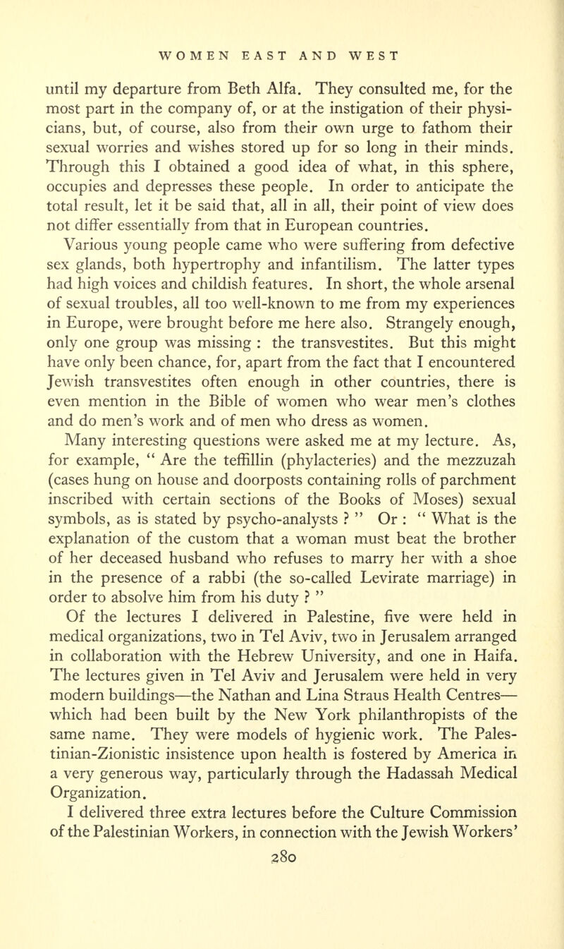 until my departure from Beth Alfa. They consulted me, for the most part in the company of, or at the instigation of their physi¬ cians, but, of course, also from their own urge to fathom their sexual worries and wishes stored up for so long in their minds. Through this I obtained a good idea of what, in this sphere, occupies and depresses these people. In order to anticipate the total result, let it be said that, all in all, their point of view does not differ essentially from that in European countries. Various young people came who were suffering from defective sex glands, both hypertrophy and infantilism. The latter types had high voices and childish features. In short, the whole arsenal of sexual troubles, all too well-known to me from my experiences in Europe, were brought before me here also. Strangely enough, only one group was missing : the transvestites. But this might have only been chance, for, apart from the fact that I encountered Jewish transvestites often enough in other countries, there is even mention in the Bible of women who wear men’s clothes and do men’s work and of men who dress as women. Many interesting questions were asked me at my lecture. As, for example, “ Are the teffillin (phylacteries) and the mezzuzah (cases hung on house and doorposts containing rolls of parchment inscribed with certain sections of the Books of Moses) sexual symbols, as is stated by psycho-analysts ? ” Or : “ What is the explanation of the custom that a woman must beat the brother of her deceased husband who refuses to marry her with a shoe in the presence of a rabbi (the so-called Levirate marriage) in order to absolve him from his duty ? ” Of the lectures I delivered in Palestine, five were held in medical organizations, two in Tel Aviv, two in Jerusalem arranged in collaboration with the Hebrew University, and one in Haifa. The lectures given in Tel Aviv and Jerusalem were held in very modern buildings—the Nathan and Lina Straus Health Centres— which had been built by the New York philanthropists of the same name. They were models of hygienic work. The Pales- tinian-Zionistic insistence upon health is fostered by America in a very generous way, particularly through the Hadassah Medical Organization. I delivered three extra lectures before the Culture Commission of the Palestinian Workers, in connection with the Jewish Workers’