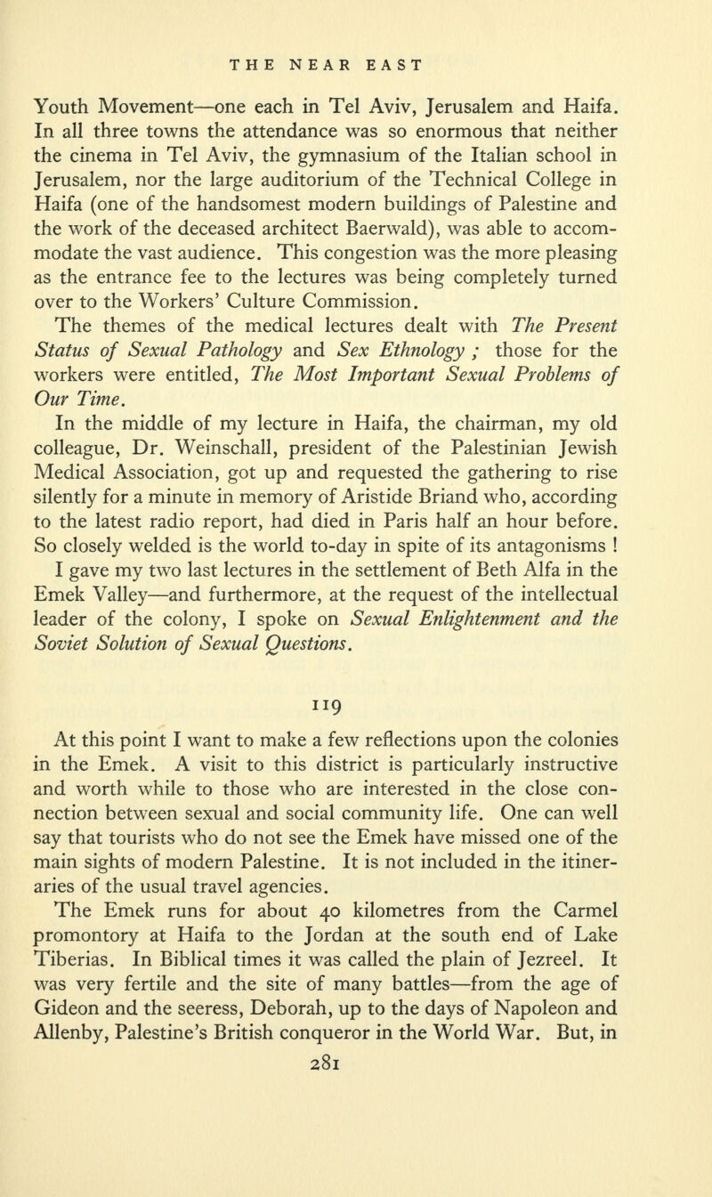 Youth Movement—one each in Tel Aviv, Jerusalem and Haifa. In all three towns the attendance was so enormous that neither the cinema in Tel Aviv, the gymnasium of the Italian school in Jerusalem, nor the large auditorium of the Technical College in Haifa (one of the handsomest modern buildings of Palestine and the work of the deceased architect Baerwald), was able to accom¬ modate the vast audience. This congestion was the more pleasing as the entrance fee to the lectures was being completely turned over to the Workers’ Culture Commission. The themes of the medical lectures dealt with The Present Status of Sexual Pathology and Sex Ethnology ; those for the workers were entitled, The Most Important Sexual Problems of Our Time. In the middle of my lecture in Haifa, the chairman, my old colleague, Dr. Weinschall, president of the Palestinian Jewish Medical Association, got up and requested the gathering to rise silently for a minute in memory of Aristide Briand who, according to the latest radio report, had died in Paris half an hour before. So closely welded is the world to-day in spite of its antagonisms ! I gave my two last lectures in the settlement of Beth Alfa in the Emek Valley—and furthermore, at the request of the intellectual leader of the colony, I spoke on Sexual Enlightenment and the Soviet Solution of Sexual Questions. ng At this point I want to make a few reflections upon the colonies in the Emek. A visit to this district is particularly instructive and worth while to those who are interested in the close con¬ nection between sexual and social community life. One can well say that tourists who do not see the Emek have missed one of the main sights of modern Palestine. It is not included in the itiner¬ aries of the usual travel agencies. The Emek runs for about 40 kilometres from the Carmel promontory at Haifa to the Jordan at the south end of Lake Tiberias. In Biblical times it was called the plain of Jezreel. It was very fertile and the site of many battles—from the age of Gideon and the seeress, Deborah, up to the days of Napoleon and Allenby, Palestine’s British conqueror in the World War. But, in