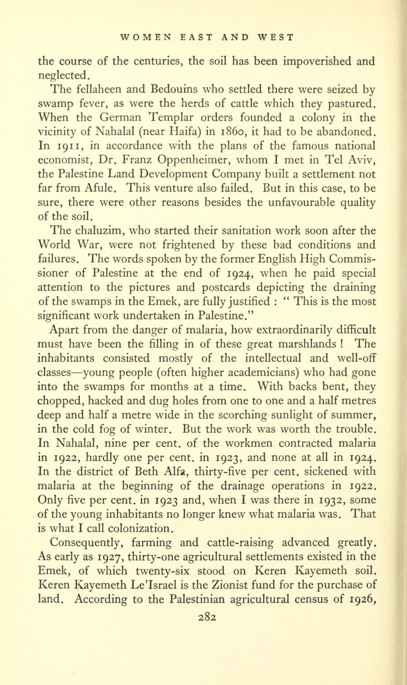 the course of the centuries, the soil has been impoverished and neglected. The fellaheen and Bedouins who settled there were seized by swamp fever, as were the herds of cattle which they pastured. When the German Templar orders founded a colony in the vicinity of Nahalal (near Haifa) in i860, it had to be abandoned. In 1911, in accordance with the plans of the famous national economist, Dr. Franz Oppenheimer, whom I met in Tel Aviv, the Palestine Land Development Company built a settlement not far from Afule. This venture also failed. But in this case, to be sure, there were other reasons besides the unfavourable quality of the soil. The chaluzim, who started their sanitation work soon after the World War, were not frightened by these bad conditions and failures. The words spoken by the former English High Commis¬ sioner of Palestine at the end of 1924, when he paid special attention to the pictures and postcards depicting the draining of the swamps in the Emek, are fully justified : “ This is the most significant work undertaken in Palestine.” Apart from the danger of malaria, how extraordinarily difficult must have been the filling in of these great marshlands ! The inhabitants consisted mostly of the intellectual and well-off classes—young people (often higher academicians) who had gone into the swamps for months at a time. With backs bent, they chopped, hacked and dug holes from one to one and a half metres deep and half a metre wide in the scorching sunlight of summer, in the cold fog of winter. But the work was worth the trouble. In Nahalal, nine per cent, of the workmen contracted malaria in 1922, hardly one per cent, in 1923, and none at all in 1924. In the district of Beth Alfa, thirty-five per cent, sickened with malaria at the beginning of the drainage operations in 1922. Only five per cent, in 1923 and, when I was there in 1932, some of the young inhabitants no longer knew what malaria was. That is what I call colonization. Consequently, farming and cattle-raising advanced greatly. As early as 1927, thirty-one agricultural settlements existed in the Emek, of which twenty-six stood on Keren Kayemeth soil. Keren Kayemeth Le’Israel is the Zionist fund for the purchase of land. According to the Palestinian agricultural census of 1926,