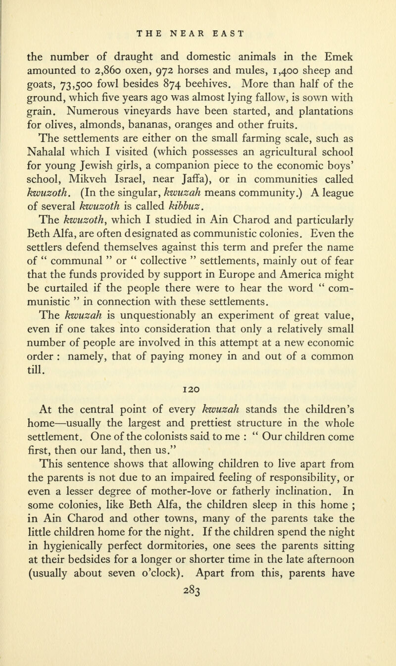 the number of draught and domestic animals in the Emek amounted to 2,860 oxen, 972 horses and mules, 1,400 sheep and goats, 73,500 fowl besides 874 beehives. More than half of the ground, which five years ago was almost lying fallow, is sown with grain. Numerous vineyards have been started, and plantations for olives, almonds, bananas, oranges and other fruits. The settlements are either on the small farming scale, such as Nahalal which I visited (which possesses an agricultural school for young Jewish girls, a companion piece to the economic boys’ school, Mikveh Israel, near Jaffa), or in communities called kwuzoth. (In the singular, kwuzah means community.) A league of several kwuzoth is called kibbuz. The kwuzoth, which I studied in Ain Charod and particularly Beth Alfa, are often designated as communistic colonies. Even the settlers defend themselves against this term and prefer the name of “ communal ” or “ collective ” settlements, mainly out of fear that the funds provided by support in Europe and America might be curtailed if the people there were to hear the word “ com¬ munistic ” in connection with these settlements. The kwuzah is unquestionably an experiment of great value, even if one takes into consideration that only a relatively small number of people are involved in this attempt at a new economic order : namely, that of paying money in and out of a common till. 120 At the central point of every kwuzah stands the children’s home—usually the largest and prettiest structure in the whole settlement. One of the colonists said to me : “ Our children come first, then our land, then us.” This sentence shows that allowing children to live apart from the parents is not due to an impaired feeling of responsibility, or even a lesser degree of mother-love or fatherly inclination. In some colonies, like Beth Alfa, the children sleep in this home ; in Ain Charod and other towns, many of the parents take the little children home for the night. If the children spend the night in hygienically perfect dormitories, one sees the parents sitting at their bedsides for a longer or shorter time in the late afternoon (usually about seven o’clock). Apart from this, parents have