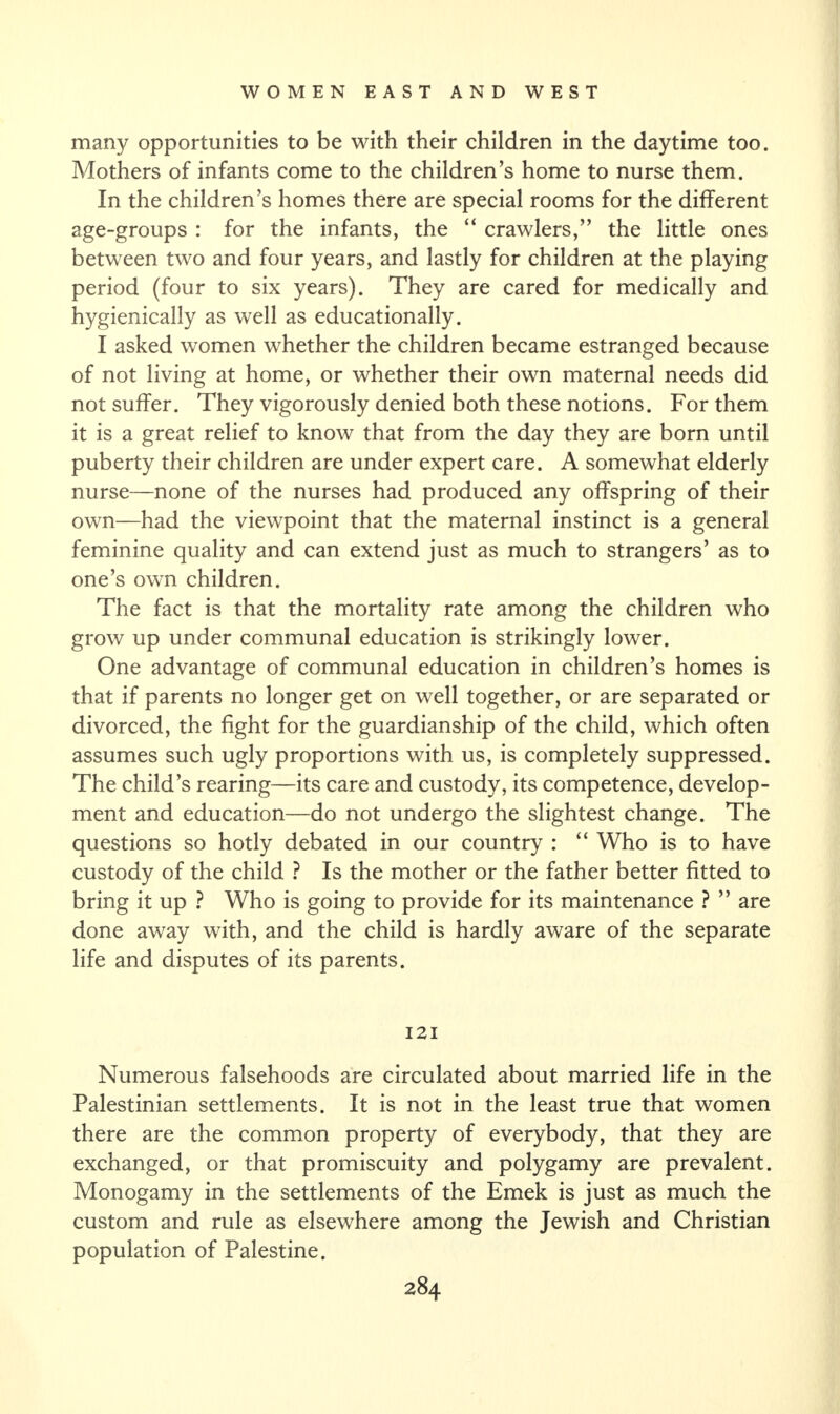 many opportunities to be with their children in the daytime too. Mothers of infants come to the children’s home to nurse them. In the children’s homes there are special rooms for the different age-groups : for the infants, the “ crawlers,” the little ones between two and four years, and lastly for children at the playing period (four to six years). They are cared for medically and hygienically as well as educationally. I asked women whether the children became estranged because of not living at home, or whether their own maternal needs did not suffer. They vigorously denied both these notions. For them it is a great relief to know that from the day they are born until puberty their children are under expert care. A somewhat elderly nurse—none of the nurses had produced any offspring of their own—had the viewpoint that the maternal instinct is a general feminine quality and can extend just as much to strangers’ as to one’s own children. The fact is that the mortality rate among the children who grow up under communal education is strikingly lower. One advantage of communal education in children’s homes is that if parents no longer get on well together, or are separated or divorced, the fight for the guardianship of the child, which often assumes such ugly proportions with us, is completely suppressed. The child’s rearing—its care and custody, its competence, develop¬ ment and education—do not undergo the slightest change. The questions so hotly debated in our country : “ Who is to have custody of the child ? Is the mother or the father better fitted to bring it up ? Who is going to provide for its maintenance ? ” are done away with, and the child is hardly aware of the separate life and disputes of its parents. 121 Numerous falsehoods are circulated about married life in the Palestinian settlements. It is not in the least true that women there are the common property of everybody, that they are exchanged, or that promiscuity and polygamy are prevalent. Monogamy in the settlements of the Emek is just as much the custom and rule as elsewhere among the Jewish and Christian population of Palestine.