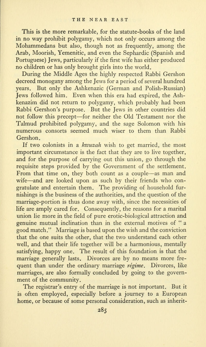 This is the more remarkable, for the statute-books of the land in no way prohibit polygamy, which not only occurs among the Mohammedans but also, though not as frequently, among the Arab, Moorish, Yemenitic, and even the Sephardic (Spanish and Portuguese) Jews, particularly if the first wife has either produced no children or has only brought girls into the world. During the Middle Ages the highly respected Rabbi Gershon decreed monogany among the Jews for a period of several hundred years. But only the Ashkenazic (German and Polish-Russian) Jews followed him. Even when this era had expired, the Ash¬ kenazim did not return to polygamy, which probably had been Rabbi Gershon’s purpose. But the Jews in other countries did not follow this precept—for neither the Old Testament nor the Talmud prohibited polygamy, and the sage Solomon with his numerous consorts seemed much wiser to them than Rabbi Gershon. If two colonists in a kwuzah wish to get married, the most important circumstance is the fact that they are to live together, and for the purpose of carrying out this union, go through the requisite steps provided by the Government of the settlement. From that time on, they both count as a couple—as man and wife—and are looked upon as such by their friends who con¬ gratulate and entertain them. The providing of household fur¬ nishings is the business of the authorities, and the question of the marriage-portion is thus done away with, since the necessities of life are amply cared for. Consequently, the reasons for a marital union lie more in the field of pure erotic-biological attraction and genuine mutual inclination than in the external motives of “ a good match.” Marriage is based upon the wish and the conviction that the one suits the other, that the two understand each other well, and that their life together will be a harmonious, mentally satisfying, happy one. The result of this foundation is that the marriage generally lasts. Divorces are by no means more fre¬ quent than under the ordinary marriage regime. Divorces, like marriages, are also formally concluded by going to the govern¬ ment of the community. The registrar’s entry of the marriage is not important. But it is often employed, especially before a journey to a European home, or because of some personal consideration, such as inherit-