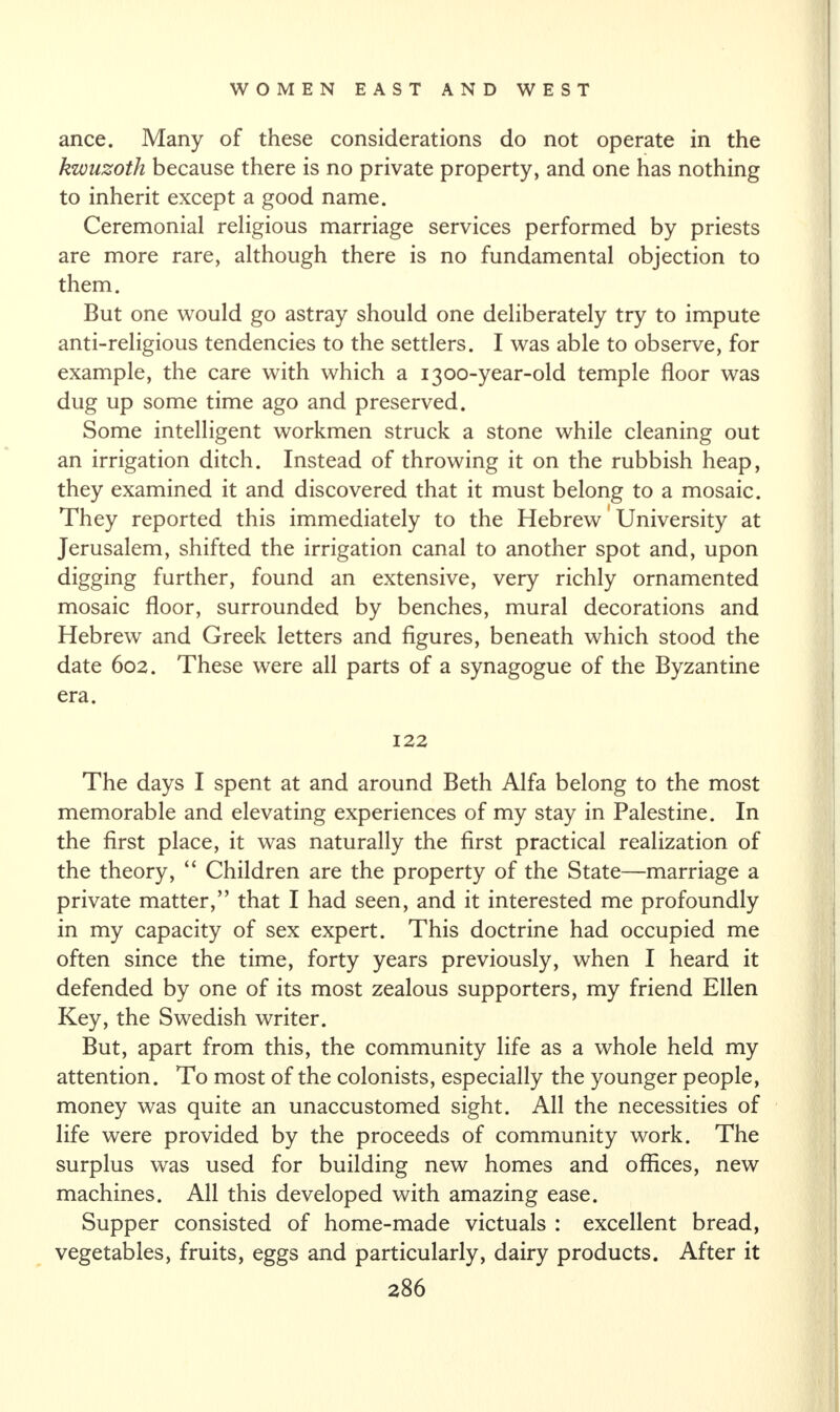 ance. Many of these considerations do not operate in the kwuzotli because there is no private property, and one has nothing to inherit except a good name. Ceremonial religious marriage services performed by priests are more rare, although there is no fundamental objection to them. But one would go astray should one deliberately try to impute anti-religious tendencies to the settlers. I was able to observe, for example, the care with which a 1300-year-old temple floor was dug up some time ago and preserved. Some intelligent workmen struck a stone while cleaning out an irrigation ditch. Instead of throwing it on the rubbish heap, they examined it and discovered that it must belong to a mosaic. They reported this immediately to the Hebrew University at Jerusalem, shifted the irrigation canal to another spot and, upon digging further, found an extensive, very richly ornamented mosaic floor, surrounded by benches, mural decorations and Hebrew and Greek letters and figures, beneath which stood the date 602. These were all parts of a synagogue of the Byzantine era. 122 The days I spent at and around Beth Alfa belong to the most memorable and elevating experiences of my stay in Palestine. In the first place, it was naturally the first practical realization of the theory, “ Children are the property of the State—marriage a private matter,” that I had seen, and it interested me profoundly in my capacity of sex expert. This doctrine had occupied me often since the time, forty years previously, when I heard it defended by one of its most zealous supporters, my friend Ellen Key, the Swedish writer. But, apart from this, the community life as a whole held my attention. To most of the colonists, especially the younger people, money was quite an unaccustomed sight. All the necessities of life were provided by the proceeds of community work. The surplus was used for building new homes and offices, new machines. All this developed with amazing ease. Supper consisted of home-made victuals : excellent bread, vegetables, fruits, eggs and particularly, dairy products. After it
