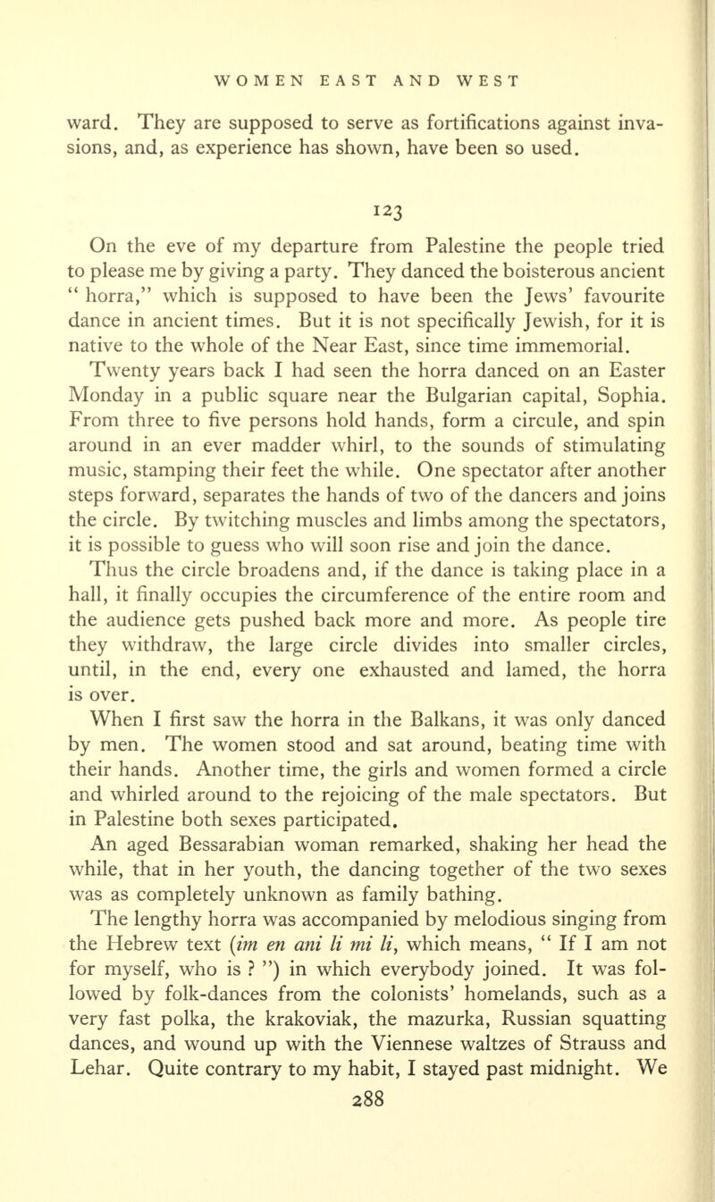 ward. They are supposed to serve as fortifications against inva¬ sions, and, as experience has shown, have been so used. 123 On the eve of my departure from Palestine the people tried to please me by giving a party. They danced the boisterous ancient “ horra,” which is supposed to have been the Jews’ favourite dance in ancient times. But it is not specifically Jewish, for it is native to the whole of the Near East, since time immemorial. Twenty years back I had seen the horra danced on an Easter Monday in a public square near the Bulgarian capital, Sophia. From three to five persons hold hands, form a circule, and spin around in an ever madder whirl, to the sounds of stimulating music, stamping their feet the while. One spectator after another steps forward, separates the hands of two of the dancers and joins the circle. By twitching muscles and limbs among the spectators, it is possible to guess who will soon rise and join the dance. Thus the circle broadens and, if the dance is taking place in a hall, it finally occupies the circumference of the entire room and the audience gets pushed back more and more. As people tire they withdraw, the large circle divides into smaller circles, until, in the end, every one exhausted and lamed, the horra is over. When I first saw the horra in the Balkans, it was only danced by men. The women stood and sat around, beating time with their hands. Another time, the girls and women formed a circle and whirled around to the rejoicing of the male spectators. But in Palestine both sexes participated. An aged Bessarabian woman remarked, shaking her head the while, that in her youth, the dancing together of the two sexes was as completely unknown as family bathing. The lengthy horra was accompanied by melodious singing from the Hebrew text (im en ani li mi li, which means, “ If I am not for myself, who is ? ”) in which everybody joined. It was fol¬ lowed by folk-dances from the colonists’ homelands, such as a very fast polka, the krakoviak, the mazurka, Russian squatting dances, and wound up with the Viennese waltzes of Strauss and Lehar. Quite contrary to my habit, I stayed past midnight. We