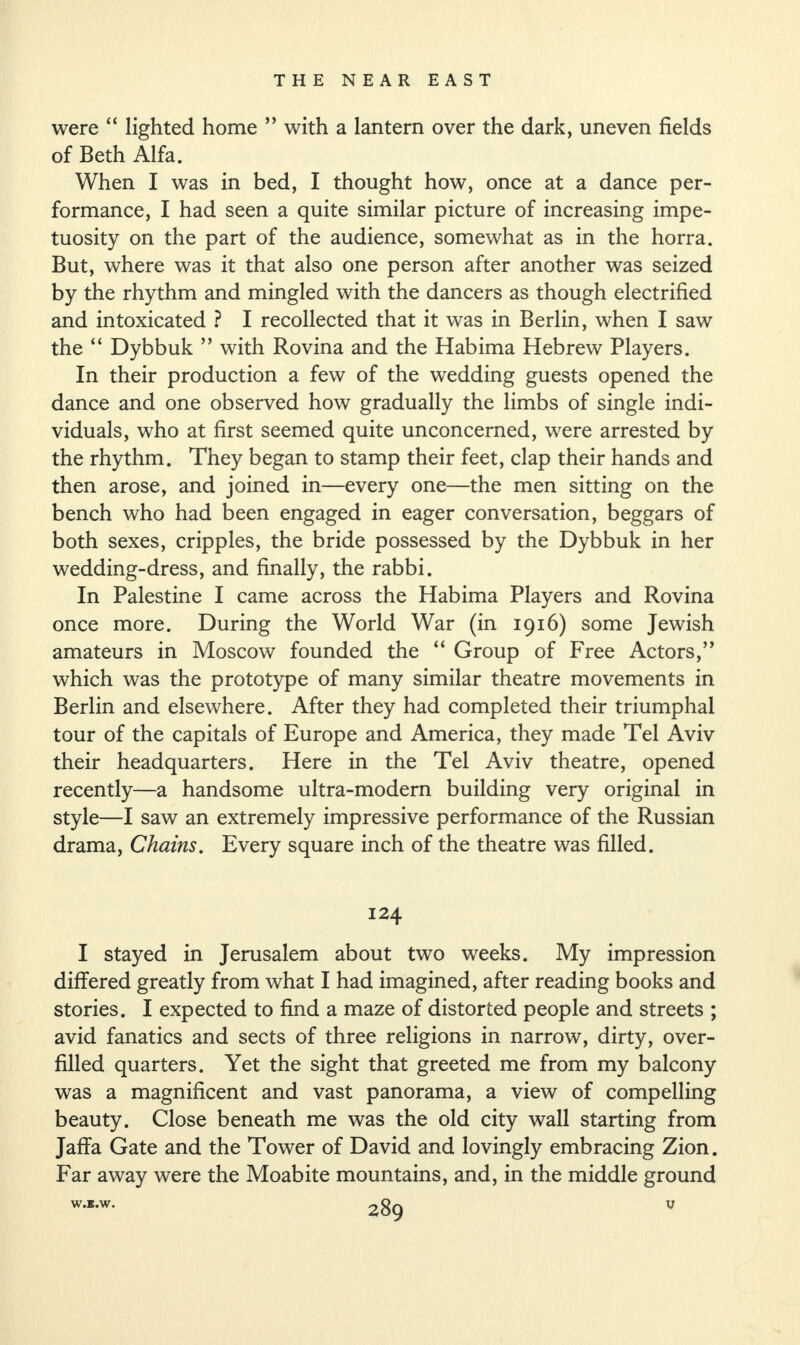 were “ lighted home ” with a lantern over the dark, uneven fields of Beth Alfa. When I was in bed, I thought how, once at a dance per¬ formance, I had seen a quite similar picture of increasing impe¬ tuosity on the part of the audience, somewhat as in the horra. But, where was it that also one person after another was seized by the rhythm and mingled with the dancers as though electrified and intoxicated ? I recollected that it was in Berlin, when I saw the “ Dybbuk ” with Rovina and the Habima Hebrew Players. In their production a few of the wedding guests opened the dance and one observed how gradually the limbs of single indi¬ viduals, who at first seemed quite unconcerned, were arrested by the rhythm. They began to stamp their feet, clap their hands and then arose, and joined in—every one—the men sitting on the bench who had been engaged in eager conversation, beggars of both sexes, cripples, the bride possessed by the Dybbuk in her wedding-dress, and finally, the rabbi. In Palestine I came across the Habima Players and Rovina once more. During the World War (in 1916) some Jewish amateurs in Moscow founded the “ Group of Free Actors,” which was the prototype of many similar theatre movements in Berlin and elsewhere. After they had completed their triumphal tour of the capitals of Europe and America, they made Tel Aviv their headquarters. Here in the Tel Aviv theatre, opened recently—a handsome ultra-modern building very original in style—I saw an extremely impressive performance of the Russian drama, Chains. Every square inch of the theatre was filled. 124 I stayed in Jerusalem about two weeks. My impression differed greatly from what I had imagined, after reading books and stories. I expected to find a maze of distorted people and streets ; avid fanatics and sects of three religions in narrow, dirty, over¬ filled quarters. Yet the sight that greeted me from my balcony was a magnificent and vast panorama, a view of compelling beauty. Close beneath me was the old city wall starting from Jaffa Gate and the Tower of David and lovingly embracing Zion. Far away were the Moabite mountains, and, in the middle ground W.JS.W.