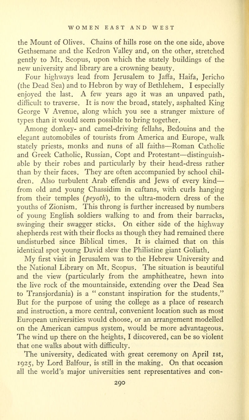 the Mount of Olives. Chains of hills rose on the one side, above Gethsemane and the Kedron Valley and, on the other, stretched gently to Mt. Scopus, upon which the stately buildings of the new university and library are a crowning beauty. Four highways lead from Jerusalem to Jaffa, Haifa, Jericho (the Dead Sea) and to Hebron by way of Bethlehem. I especially enjoyed the last. A few years ago it was an unpaved path, difficult to traverse. It is now the broad, stately, asphalted King George V Avenue, along which you see a stranger mixture of types than it would seem possible to bring together. Among donkey- and camel-driving fellahs, Bedouins and the elegant automobiles of tourists from America and Europe, walk stately priests, monks and nuns of all faiths—Roman Catholic and Greek Catholic, Russian, Copt and Protestant—distinguish¬ able by their robes and particularly by their head-dress rather than by their faces. They are often accompanied by school chil¬ dren. Also turbulent Arab effendis and Jews of every kind— from old and young Chassidim in caftans, with curls hanging from their temples (peyoth), to the ultra-modern dress of the youths of Zionism. This throng is further increased by numbers of young English soldiers walking to and from their barracks, swinging their swagger sticks. On either side of the highway shepherds rest with their flocks as though they had remained there undisturbed since Biblical times. It is claimed that on this identical spot young David slew the Philistine giant Goliath. My first visit in Jerusalem was to the Hebrew University and the National Library on Mt. Scopus. The situation is beautiful and the view (particularly from the amphitheatre, hewn into the live rock of the mountainside, extending over the Dead Sea to Transjordania) is a “ constant inspiration for the students.” But for the purpose of using the college as a place of research and instruction, a more central, convenient location such as most European universities would choose, or an arrangement modelled on the American campus system, would be more advantageous. The wind up there on the heights, I discovered, can be so violent that one walks about with difficulty. The university, dedicated with great ceremony on April ist, 1925, by Lord Balfour, is still in the making. On that occasion all the world’s major universities sent representatives and con-
