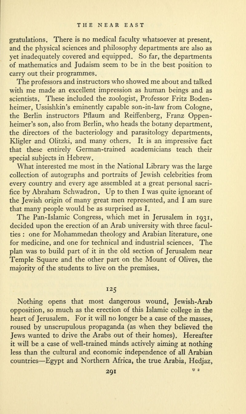 gratulations. There is no medical faculty whatsoever at present, and the physical sciences and philosophy departments are also as yet inadequately covered and equipped. So far, the departments of mathematics and Judaism seem to be in the best position to carry out their programmes. The professors and instructors who showed me about and talked with me made an excellent impression as human beings and as scientists. These included the zoologist, Professor Fritz Boden- heimer, Ussishkin’s eminently capable son-in-law from Cologne, the Berlin instructors Pflaum and Reiffenberg, Franz Oppen- heimer’s son, also from Berlin, who heads the botany department, the directors of the bacteriology and parasitology departments, Kligler and Olitzki, and many others. It is an impressive fact that these entirely German-trained academicians teach their special subjects in Hebrew. What interested me most in the National Library was the large collection of autographs and portraits of Jewish celebrities from every country and every age assembled at a great personal sacri¬ fice by Abraham Schwadron. Up to then I was quite ignorant of the Jewish origin of many great men represented, and I am sure that many people would be as surprised as I. The Pan-Islamic Congress, which met in Jerusalem in 1931, decided upon the erection of an Arab university with three facul¬ ties : one for Mohammedan theology and Arabian literature, one for medicine, and one for technical and industrial sciences. The plan was to build part of it in the old section of Jerusalem near Temple Square and the other part on the Mount of Olives, the majority of the students to live on the premises. Nothing opens that most dangerous wound, Jewish-Arab opposition, so much as the erection of this Islamic college in the heart of Jerusalem. For it will no longer be a case of the masses, roused by unscrupulous propaganda (as when they believed the Jews wanted to drive the Arabs out of their homes). Hereafter it will be a case of well-trained minds actively aiming at nothing less than the cultural and economic independence of all Arabian countries—Egypt and Northern Africa, the true Arabia, Hedjaz, U 2