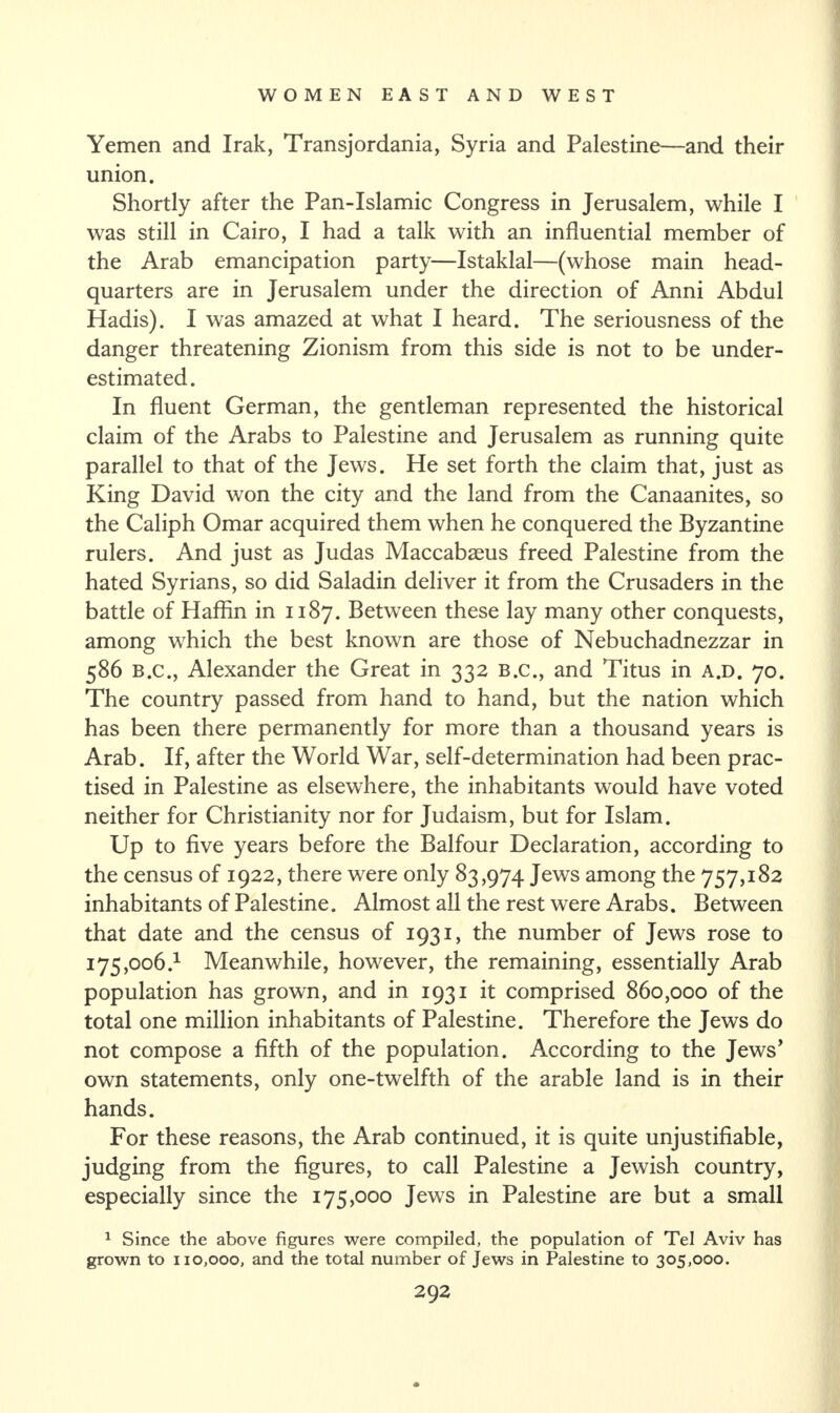 Yemen and Irak, Transjordania, Syria and Palestine—and their union. Shortly after the Pan-Islamic Congress in Jerusalem, while I was still in Cairo, I had a talk with an influential member of the Arab emancipation party—Istaklal—(whose main head¬ quarters are in Jerusalem under the direction of Anni Abdul Hadis). I was amazed at what I heard. The seriousness of the danger threatening Zionism from this side is not to be under¬ estimated. In fluent German, the gentleman represented the historical claim of the Arabs to Palestine and Jerusalem as running quite parallel to that of the Jews. He set forth the claim that, just as King David won the city and the land from the Canaanites, so the Caliph Omar acquired them when he conquered the Byzantine rulers. And just as Judas Maccabaeus freed Palestine from the hated Syrians, so did Saladin deliver it from the Crusaders in the battle of Haffin in 1187. Between these lay many other conquests, among which the best known are those of Nebuchadnezzar in 586 B.C., Alexander the Great in 332 B.c., and Titus in a.d. 70. The country passed from hand to hand, but the nation which has been there permanently for more than a thousand years is Arab. If, after the World War, self-determination had been prac¬ tised in Palestine as elsewhere, the inhabitants would have voted neither for Christianity nor for Judaism, but for Islam. Up to five years before the Balfour Declaration, according to the census of 1922, there were only 83,974 Jews among the 757,182 inhabitants of Palestine. Almost all the rest were Arabs. Between that date and the census of 1931, the number of Jews rose to 175,006} Meanwhile, however, the remaining, essentially Arab population has grown, and in 1931 it comprised 860,000 of the total one million inhabitants of Palestine. Therefore the Jews do not compose a fifth of the population. According to the Jews’ own statements, only one-twelfth of the arable land is in their hands. For these reasons, the Arab continued, it is quite unjustifiable, judging from the figures, to call Palestine a Jewish country, especially since the 175,000 Jews in Palestine are but a small 1 Since the above figures were compiled, the population of Tel Aviv has grown to 110,000, and the total number of Jews in Palestine to 305,000.