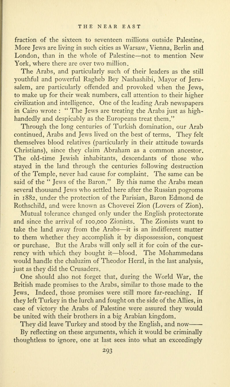 fraction of the sixteen to seventeen millions outside Palestine. More Jews are living in such cities as Warsaw, Vienna, Berlin and London, than in the whole of Palestine—not to mention New York, where there are over two million. The Arabs, and particularly such of their leaders as the still youthful and powerful Ragheb Bey Nashashibi, Mayor of Jeru¬ salem, are particularly offended and provoked when the Jews, to make up for their weak numbers, call attention to their higher civilization and intelligence. One of the leading Arab newspapers in Cairo wrote : “ The Jews are treating the Arabs just as high¬ handedly and despicably as the Europeans treat them.” Through the long centuries of Turkish domination, our Arab continued, Arabs and Jews lived on the best of terms. They felt themselves blood relatives (particularly in their attitude towards Christians), since they claim Abraham as a common ancestor. The old-time Jewish inhabitants, descendants of those who stayed in the land through the centuries following destruction of the Temple, never had cause for complaint. The same can be said of the “ Jews of the Baron.” By this name the Arabs mean several thousand Jews who settled here after the Russian pogroms in 1882, under the protection of the Parisian, Baron Edmond de Rothschild, and were known as Chovevei Zion (Lovers of Zion). Mutual tolerance changed only under the English protectorate and since the arrival of 100,000 Zionists. The Zionists want to take the land away from the Arabs—it is an indifferent matter to them whether they accomplish it by dispossession, conquest or purchase. But the Arabs will only sell it for coin of the cur¬ rency with which they bought it—blood. The Mohammedans would handle the chaluzim of Theodor Herzl, in the last analysis, just as they did the Crusaders. One should also not forget that, during the World War, the British made promises to the Arabs, similar to those made to the Jews. Indeed, those promises were still more far-reaching. If they left Turkey in the lurch and fought on the side of the Allies, in case of victory the Arabs of Palestine were assured they would be united with their brothers in a big Arabian kingdom. They did leave Turkey and stood by the English, and now- By reflecting on these arguments, which it would be criminally thoughtless to ignore, one at last sees into what an exceedingly