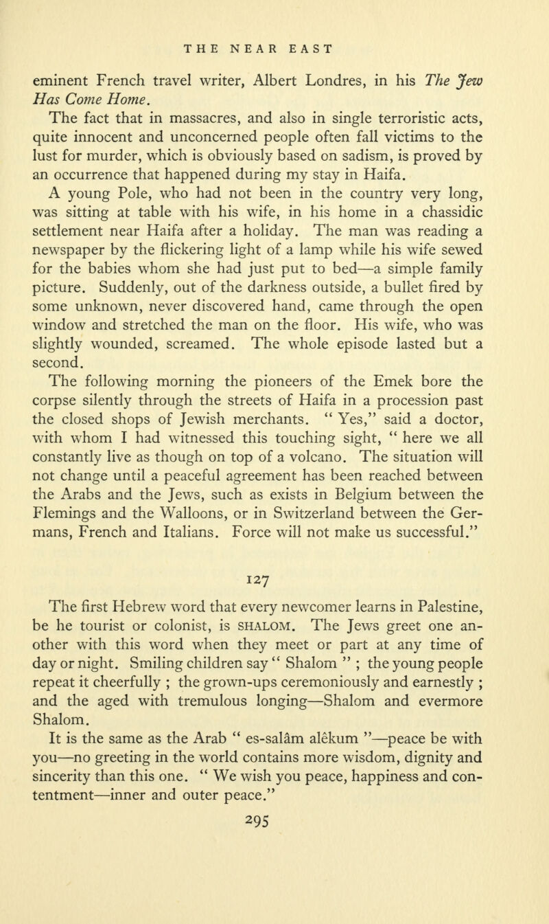 eminent French travel writer, Albert Londres, in his The Jew Has Come Home. The fact that in massacres, and also in single terroristic acts, quite innocent and unconcerned people often fall victims to the lust for murder, which is obviously based on sadism, is proved by an occurrence that happened during my stay in Haifa. A young Pole, who had not been in the country very long, was sitting at table with his wife, in his home in a chassidic settlement near Haifa after a holiday. The man was reading a newspaper by the flickering light of a lamp while his wife sewed for the babies whom she had just put to bed—a simple family picture. Suddenly, out of the darkness outside, a bullet fired by some unknown, never discovered hand, came through the open window and stretched the man on the floor. His wife, who was slightly wounded, screamed. The whole episode lasted but a second. The following morning the pioneers of the Emek bore the corpse silently through the streets of Haifa in a procession past the closed shops of Jewish merchants. “ Yes,” said a doctor, with whom I had witnessed this touching sight, “ here we all constantly live as though on top of a volcano. The situation will not change until a peaceful agreement has been reached between the Arabs and the Jews, such as exists in Belgium between the Flemings and the Walloons, or in Switzerland between the Ger¬ mans, French and Italians. Force will not make us successful.” 127 The first Hebrew word that every newcomer learns in Palestine, be he tourist or colonist, is shalom. The Jews greet one an¬ other with this word when they meet or part at any time of day or night. Smiling children say “ Shalom ” ; the young people repeat it cheerfully ; the grown-ups ceremoniously and earnestly ; and the aged with tremulous longing—Shalom and evermore Shalom. It is the same as the Arab “ es-salam alekum ”—peace be with you—no greeting in the world contains more wisdom, dignity and sincerity than this one. “ We wish you peace, happiness and con¬ tentment—inner and outer peace.”