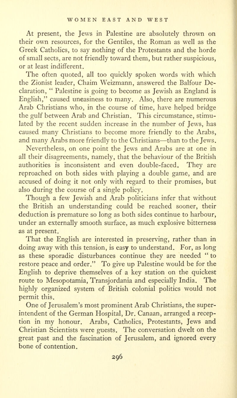 At present, the Jews in Palestine are absolutely thrown on their own resources, for the Gentiles, the Roman as well as the Greek Catholics, to say nothing of the Protestants and the horde of small sects, are not friendly toward them, but rather suspicious, or at least indifferent. The often quoted, all too quickly spoken words with which the Zionist leader, Chaim Weizmann, answered the Balfour De¬ claration, “ Palestine is going to become as Jewish as England is English,” caused uneasiness to many. Also, there are numerous Arab Christians who, in the course of time, have helped bridge the gulf between Arab and Christian. This circumstance, stimu¬ lated by the recent sudden increase in the number of Jews, has caused many Christians to become more friendly to the Arabs, and many Arabs more friendly to the Christians—than to the Jews. Nevertheless, on one point the Jews and Arabs are at one in all their disagreements, namely, that the behaviour of the British authorities is inconsistent and even double-faced. They are reproached on both sides with playing a double game, and are accused of doing it not only with regard to their promises, but also during the course of a single policy. Though a few Jewish and Arab politicians infer that without the British an understanding could be reached sooner, their deduction is premature so long as both sides continue to harbour, under an externally smooth surface, as much explosive bitterness as at present. That the English are interested in preserving, rather than in doing away with this tension, is easy to understand. For, as long as these sporadic disturbances continue they are needed “ to restore peace and order.” To give up Palestine would be for the English to deprive themselves of a key station on the quickest route to Mesopotamia, Transjordania and especially India. The highly organized system of British colonial politics would not permit this. One of Jerusalem’s most prominent Arab Christians, the super¬ intendent of the German Hospital, Dr. Canaan, arranged a recep¬ tion in my honour. Arabs, Catholics, Protestants, Jews and Christian Scientists were guests. The conversation dwelt on the great past and the fascination of Jerusalem, and ignored every bone of contention.