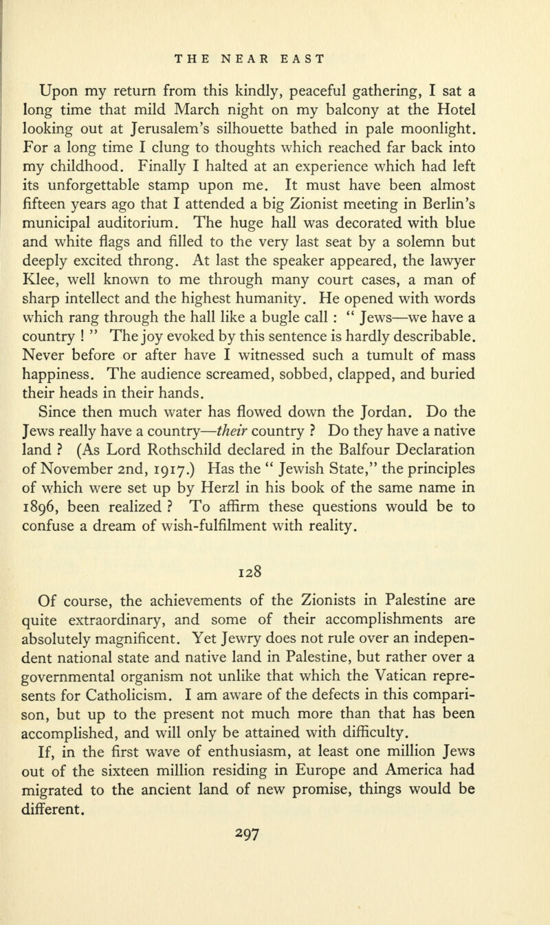 Upon my return from this kindly, peaceful gathering, I sat a long time that mild March night on my balcony at the Hotel looking out at Jerusalem’s silhouette bathed in pale moonlight. For a long time I clung to thoughts which reached far back into my childhood. Finally I halted at an experience which had left its unforgettable stamp upon me. It must have been almost fifteen years ago that I attended a big Zionist meeting in Berlin’s municipal auditorium. The huge hall was decorated with blue and white flags and filled to the very last seat by a solemn but deeply excited throng. At last the speaker appeared, the lawyer Klee, well known to me through many court cases, a man of sharp intellect and the highest humanity. He opened with words which rang through the hall like a bugle call : “ Jews—we have a country ! ” The joy evoked by this sentence is hardly describable. Never before or after have I witnessed such a tumult of mass happiness. The audience screamed, sobbed, clapped, and buried their heads in their hands. Since then much water has flowed down the Jordan. Do the Jews really have a country—their country ? Do they have a native land ? (As Lord Rothschild declared in the Balfour Declaration of November 2nd, 1917.) Has the “ Jewish State,” the principles of which were set up by Herzl in his book of the same name in 1896, been realized ? To affirm these questions would be to confuse a dream of wish-fulfilment with reality. 128 Of course, the achievements of the Zionists in Palestine are quite extraordinary, and some of their accomplishments are absolutely magnificent. Yet Jewry does not rule over an indepen¬ dent national state and native land in Palestine, but rather over a governmental organism not unlike that which the Vatican repre¬ sents for Catholicism. I am aware of the defects in this compari¬ son, but up to the present not much more than that has been accomplished, and will only be attained with difficulty. If, in the first wave of enthusiasm, at least one million Jews out of the sixteen million residing in Europe and America had migrated to the ancient land of new promise, things would be different.