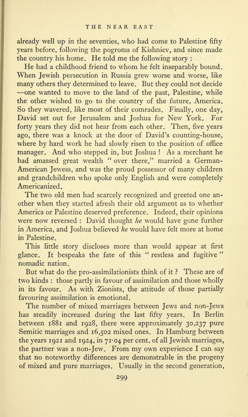 already well up in the seventies, who had come to Palestine fifty years before, following the pogroms of Kishniev, and since made the country his home. He told me the following story : He had a childhood friend to whom he felt inseparably bound. When Jewish persecution in Russia grew worse and worse, like many others they determined to leave. But they could not decide —one wanted to move to the land of the past, Palestine, while the other wished to go to the country of the future, America. So they wavered, like most of their comrades. Finally, one day, David set out for Jerusalem and Joshua for New York. For forty years they did not hear from each other. Then, five years ago, there was a knock at the door of David’s counting-house, where by hard work he had slowly risen to the position of office manager. And who stepped in, but Joshua ! As a merchant he had amassed great wealth “ over there,” married a German- American Jewess, and was the proud possessor of many children and grandchildren who spoke only English and were completely Americanized. The two old men had scarcely recognized and greeted one an¬ other when they started afresh their old argument as to whether America or Palestine deserved preference. Indeed, their opinions were now reversed : David thought he would have gone further in America, and Joshua believed he would have felt more at home in Palestine. This little story discloses more than would appear at first glance. It bespeaks the fate of this “ restless and fugitive ” nomadic nation. But what do the pro-assimilationists think of it ? These are of two kinds : those partly in favour of assimilation and those wholly in its favour. As with Zionists, the attitude of those partially favouring assimilation is emotional. The number of mixed marriages between Jews and non-Jews has steadily increased during the last fifty years. In Berlin between 1881 and 1928, there were approximately 30,237 pure Semitic marriages and 16,502 mixed ones. In Hamburg between the years 1921 and 1924, in 71*04 per cent, of all Jewish marriages, the partner was a non-Jew. From my own experience I can say that no noteworthy differences are demonstrable in the progeny of mixed and pure marriages. Usually in the second generation,