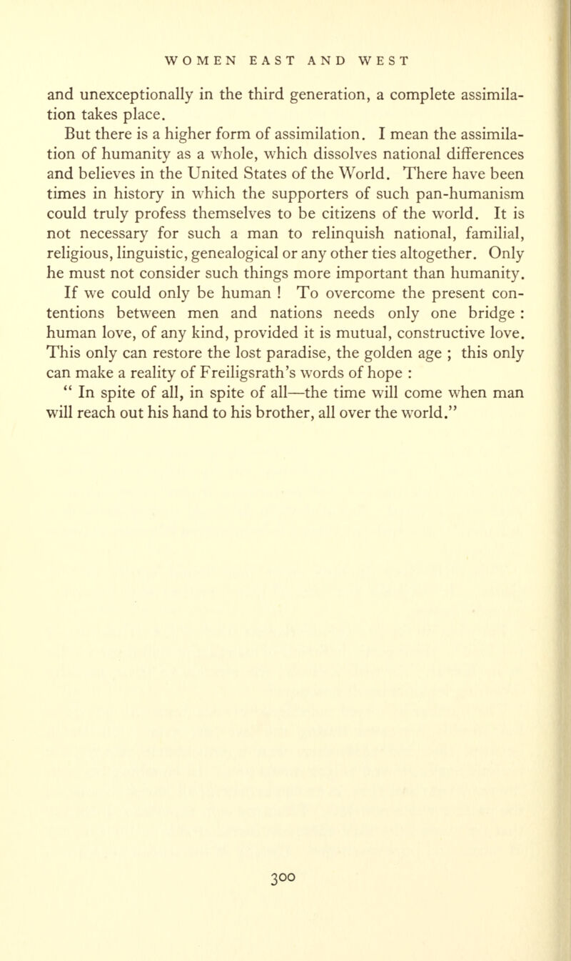 and unexceptionally in the third generation, a complete assimila¬ tion takes place. But there is a higher form of assimilation. I mean the assimila¬ tion of humanity as a whole, which dissolves national differences and believes in the United States of the World. There have been times in history in which the supporters of such pan-humanism could truly profess themselves to be citizens of the world. It is not necessary for such a man to relinquish national, familial, religious, linguistic, genealogical or any other ties altogether. Only he must not consider such things more important than humanity. If we could only be human ! To overcome the present con¬ tentions between men and nations needs only one bridge : human love, of any kind, provided it is mutual, constructive love. This only can restore the lost paradise, the golden age ; this only can make a reality of Freiligsrath’s words of hope : “ In spite of all, in spite of all—the time will come when man will reach out his hand to his brother, all over the world.” 3 00