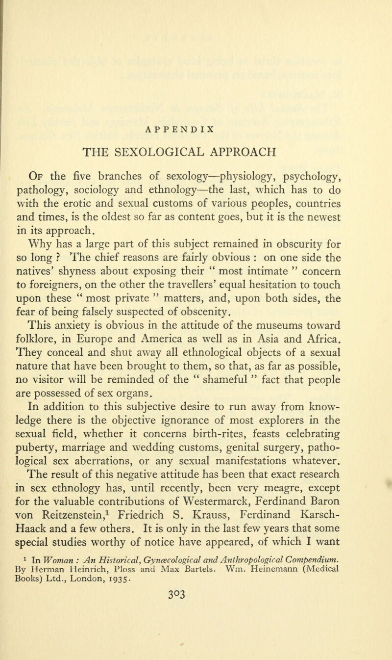 THE SEXOLOGICAL APPROACH Of the five branches of sexology—physiology, psychology, pathology, sociology and ethnology—the last, which has to do with the erotic and sexual customs of various peoples, countries and times, is the oldest so far as content goes, but it is the newest in its approach. Why has a large part of this subject remained in obscurity for so long ? The chief reasons are fairly obvious : on one side the natives’ shyness about exposing their “ most intimate ” concern to foreigners, on the other the travellers’ equal hesitation to touch upon these “ most private ” matters, and, upon both sides, the fear of being falsely suspected of obscenity. This anxiety is obvious in the attitude of the museums toward folklore, in Europe and America as well as in Asia and Africa. They conceal and shut away all ethnological objects of a sexual nature that have been brought to them, so that, as far as possible, no visitor will be reminded of the “ shameful ” fact that people are possessed of sex organs. In addition to this subjective desire to run away from know¬ ledge there is the objective ignorance of most explorers in the sexual field, whether it concerns birth-rites, feasts celebrating puberty, marriage and wedding customs, genital surgery, patho¬ logical sex aberrations, or any sexual manifestations whatever. The result of this negative attitude has been that exact research in sex ethnology has, until recently, been very meagre, except for the valuable contributions of Westermarck, Ferdinand Baron von Reitzenstein,1 Friedrich S. Krauss, Ferdinand Karsch- Haack and a few others. It is only in the last few years that some special studies worthy of notice have appeared, of which I want 1 In Woman : An Historical, Gyncecological and Anthropological Compendium. By Herman Heinrich, Floss and Max Bartels. Wm. Heinemann (Medical Books) Ltd., London, 1935.