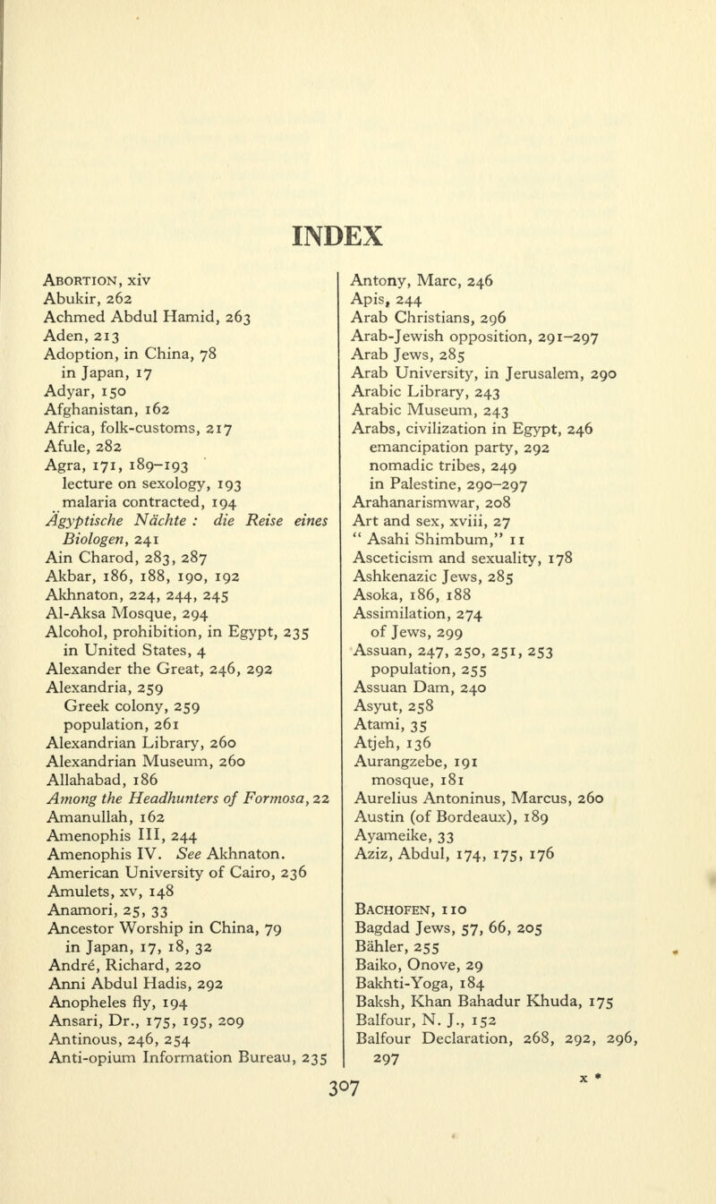 Abortion, xiv Abukir, 262 Achmed Abdul Hamid, 263 Aden, 213 Adoption, in China, 78 in Japan, 17 Adyar, 150 Afghanistan, 162 Africa, folk-customs, 217 Afule, 282 Agra, 171, 189-193 lecture on sexology, 193 malaria contracted, 194 Agyptische Ndchte : die Reise eines Biologen, 241 Ain Charod, 283, 287 Akbar, 186, 188, 190, 192 Akhnaton, 224, 244, 245 Al-Aksa Mosque, 294 Alcohol, prohibition, in Egypt, 235 in United States, 4 Alexander the Great, 246, 292 Alexandria, 259 Greek colony, 259 population, 261 Alexandrian Library, 260 Alexandrian Museum, 260 Allahabad, 186 Among the Headhunters of Formosa, 22 Amanullah, 162 Amenophis III, 244 Amenophis IV. See Akhnaton. American University of Cairo, 236 Amulets, xv, 148 Anamori, 25, 33 Ancestor Worship in China, 79 in Japan, 17, 18, 32 Andr£, Richard, 220 Anni Abdul Hadis, 292 Anopheles fly, 194 Ansari, Dr., 175, 195, 209 Antinous, 246, 254 Anti-opium Information Bureau, 235 Antony, Marc, 246 Apis, 244 Arab Christians, 296 Arab-Jewish opposition, 291-297 Arab Jews, 285 Arab University, in Jerusalem, 290 Arabic Library, 243 Arabic Museum, 243 Arabs, civilization in Egypt, 246 emancipation party, 292 nomadic tribes, 249 in Palestine, 290-297 Arahanarismwar, 208 Art and sex, xviii, 27 “ Asahi Shimbum,” 11 Asceticism and sexuality, 178 Ashkenazic Jews, 285 Asoka, 186, 188 Assimilation, 274 of Jews, 299 Assuan, 247, 250, 251, 253 population, 255 Assuan Dam, 240 Asyut, 258 Atami, 35 Atjeh, 136 Aurangzebe, 191 mosque, 181 Aurelius Antoninus, Marcus, 260 Austin (of Bordeaux), 189 Ayameike, 33 Aziz, Abdul, 174, 175, 176 Bachofen, no Bagdad Jews, 57, 66, 205 Bahler, 255 Baiko, Onove, 29 Bakhti-Yoga, 184 Baksh, Khan Bahadur Khuda, 175 Balfour, N. J., 152 Balfour Declaration, 268, 292, 296, 297 X ♦