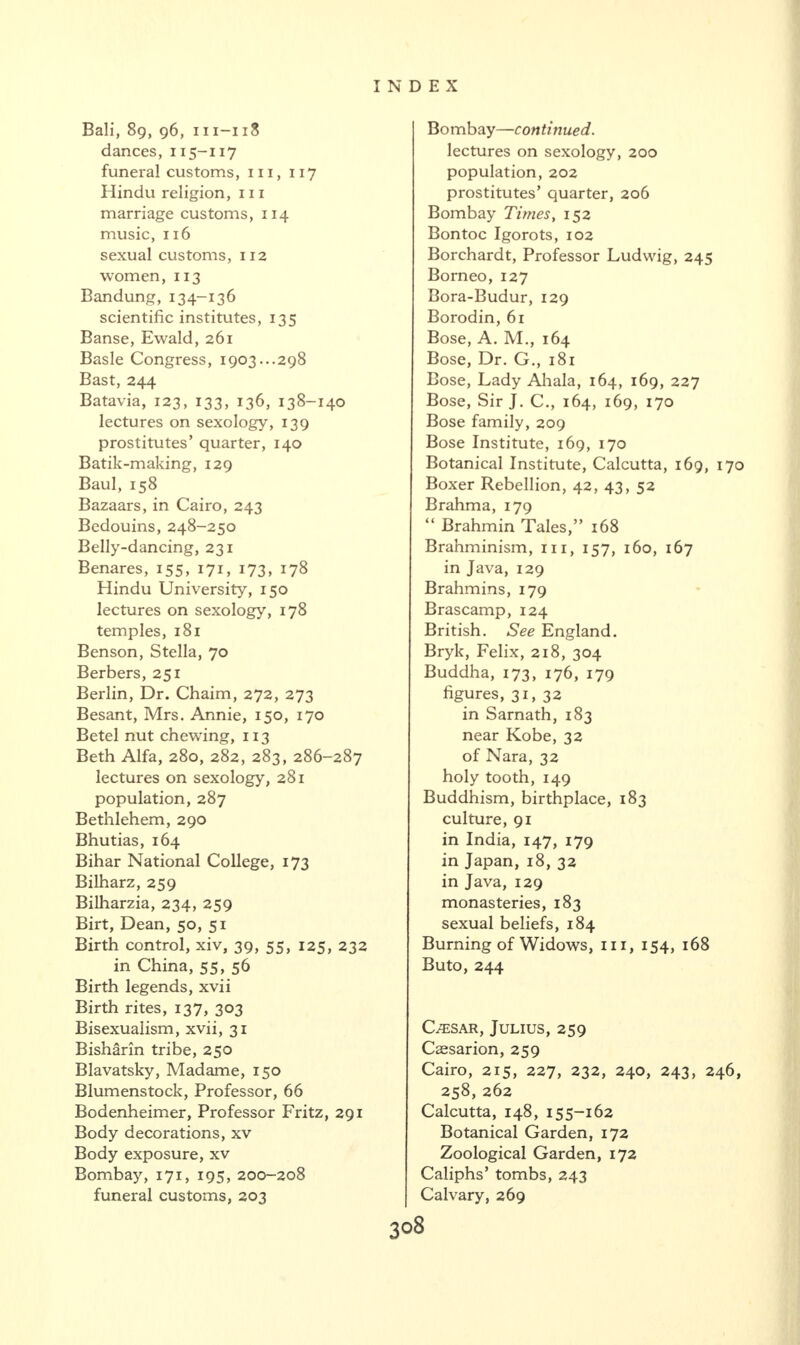 Bali, 89, 96, 111-118 dances, 115-117 funeral customs, m, 117 Hindu religion, in marriage customs, 114 music, 116 sexual customs, 112 women, 113 Bandung,134-136 scientific institutes, 135 Banse, Ewald, 261 Basle Congress, 1903...298 Bast, 244 Batavia, 123, 133, 136, 138-140 lectures on sexology, 139 prostitutes’ quarter, 140 Batik-making, 129 Baul, 158 Bazaars, in Cairo, 243 Bedouins, 248-250 Belly-dancing, 231 Benares, 155, 171, 173, 178 Hindu University, 150 lectures on sexology, 178 temples, 181 Benson, Stella, 70 Berbers, 251 Berlin, Dr. Chaim, 272, 273 Besant, Mrs. Annie, 150, 170 Betel nut chewing, 113 Beth Alfa, 280, 282, 283, 286-287 lectures on sexology, 281 population, 287 Bethlehem, 290 Bhutias, 164 Bihar National College, 173 Bilharz, 259 Bilharzia, 234, 259 Birt, Dean, 50, 51 Birth control, xiv, 39, 55, 125, 232 in China, 55, 56 Birth legends, xvii Birth rites, 137, 303 Bisexualism, xvii, 31 Bisharin tribe, 250 Blavatsky, Madame, 150 Blumenstock, Professor, 66 Bodenheimer, Professor Fritz, 291 Body decorations, xv Body exposure, xv Bombay, 171, 195, 200-208 funeral customs, 203 Bombay—continued. lectures on sexology, 200 population, 202 prostitutes’ quarter, 206 Bombay Times, 152 Bon toe Igorots, 102 Borchardt, Professor Ludwig, 245 Borneo, 127 Bora-Budur, 129 Borodin, 61 Bose, A. M., 164 Bose, Dr. G., 181 Bose, Lady Ahala, 164, 169, 227 Bose, Sir J. C., 164, 169, 170 Bose family, 209 Bose Institute, 169, 170 Botanical Institute, Calcutta, 169, 170 Boxer Rebellion, 42, 43, 52 Brahma, 179 “ Brahmin Tales,” 168 Brahminism, 111, 157, 160, 167 in Java, 129 Brahmins, 179 Brascamp, 124 British. See England. Bryk, Felix, 218, 304 Buddha, 173, 176, 179 figures, 31, 32 in Sarnath, 183 near Kobe, 32 of Nara, 32 holy tooth, 149 Buddhism, birthplace, 183 culture, 91 in India, 147, 179 in Japan, 18, 32 in Java, 129 monasteries, 183 sexual beliefs, 184 Burning of Widows, 111, 154, 168 Buto, 244 C/ESar, Julius, 259 Caesarion, 259 Cairo, 215, 227, 232, 240, 243, 246, 258, 262 Calcutta, 148, 155-162 Botanical Garden, 172 Zoological Garden, 172 Caliphs’ tombs, 243 Calvary, 269
