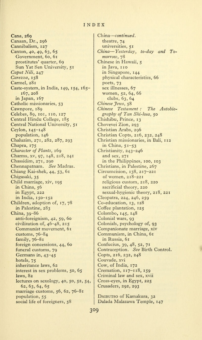 Cana, 269 Canaan, Dr., 296 Cannibalism, 127 Canton, 40, 49, 63, 65 Government, 60, 61 prostitutes’ quarter, 69 Sun Yat Sen University, 51 Caput Nili, 247 Carezza, 158 Carmel, 281 Caste-system, in India, 149, 154, 165- 167, 208 in Japan, 167 Catholic missionaries, 53 Cawnpore, 189 Celebes, 89, 101, no, 127 Central Hindu College, 185 Central National University, 51 Ceylon, 145-148 population, 146 Chaluzim, 271, 282, 287, 293 Chapra, 175 Character of Plants, 169 Charms, xv, 97, 148, 218, 241 Chassidim, 271, 290 Chennapatnam. See Madras. Chiang Kai-shek, 44, 53, 61 Chigasaki, 35 Child marriage, xiv, 195 in China, 56 in Egypt, 222 in India, 150-152 Children, adoption of, 17, 78 in Palestine, 283 China, 39-86 anti-foreignism, 42, 59, 60 civilization of, 46-48, 215 Communist movement, 61 customs, 76-84 family, 76-81 foreign concessions, 44, 60 funeral customs, 79 Germans in, 43-45 hotels, 75 inheritance laws, 62 interest in sex problems, 50, 65 laws, 82 lectures on sexology, 40, 50, 52, 54, 62, 63, 64, 65 marriage customs, 56, 62, 76-81 population, 55 social life of foreigners, 58 China—continued. theatre, 74 universities, 51 China—Yesterday, to-day and To¬ morrow, 78 Chinese in Hawaii, 5 in Java, no in Singapore, 144 physical characteristics, 66 poets, 73 sex illnesses, 67 women, 52, 64, 66 clubs, 63, 64 Chinese Jews, 58 Chinese Testament : The Autobio¬ graphy of Tan Shi-hua, 50 Chishibu, Prince, 13 Chovevei Zion, 293 Christian Arabs, 296 Christian Copts, 216, 232, 248 Christian missionaries, in Bali, 112 in China, 51-53 Christianity, 243-246 and sex, 271 in the Philippines, 100, 103 Christians, in Palestine, 267 Circumcision, 138, 217-221 of women, 218-221 religious custom, 218, 220 sacrificial theory, 220 sexual-hygienic theory, 218, 221 Cleopatra, 224, 246, 259 Co-education, 13, 128 Coffee plantation, 125 Colombo, 145, 148 Colonial wars, 93 Colonials, psychology of, 93 Companionate marriage, xiv Communism, in China, 61 in Russia, 61 Confucius, 39, 48, 52, 71 Contraception. See Birth Control. Copts, 216, 232, 248 Couvade, xvi Cow, of India, 172 Cremation, 117-118, 159 Criminal law and sex, xvii Cross-eyes, in Egypt, 225 Crusaders, 292, 293 Daibutso of Kamakura, 32 Dalada Malazawa Temple, 147