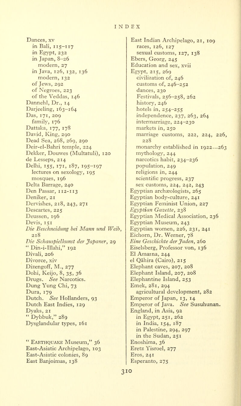 Dances, xv in Bali, 115-117 in Egypt, 232 in Japan, 8-26 modern, 27 in Java, 126, 132, 136 modern, 132 of Jews, 292 of Negroes, 223 of the Veddas, 146 Dannehl, Dr., 14 Darjeeling, 163-164 Das, 171, 209 family, 176 Dattaka, 177, 178 David, King, 290 Dead Sea, 268, 269, 290 Deir-el-Bahri temple, 224 Dekker, Douwes (Multatuli), 120 de Lesseps, 214 Delhi, 155, 171, 187, 195-197 lectures on sexology, 195 mosques, 196 Delta Barrage, 240 Den Passar, 112-113 Deniker, 21 Dervishes, 218, 243, 271 Descartes, 225 Deussen, 196 Devis, 151 Die Beschneidung bei Mann und Weib, 218 Die Schauspielkunst der Japaner, 29 “ Din-i-Illahi,” 192 Divali, 206 Divorce, xiv Dizengoff, M., 277 Dohi, Keijo, 8, 35, 36 Drugs. See Narcotics. Dung Yung Chi, 73 Dura, 179 Dutch. See Hollanders, 93 Dutch East Indies, 129 Dyaks, 21 “ Dybbuk289 Dysglandular types, 161 “ Earthquake Museum,” 36 East-Asiatic Archipelago, 103 East-Asiatic colonies, 89 East Banjoimas, 138 East Indian Archipelago, 21, 109 races, 126, 127 sexual customs, 127, 138 Ebers, Georg, 245 Education and sex, xvii Egypt, 215, 269 civilization of, 246 customs of, 246-252 dances, 230 Festivals, 256-258, 262 history, 246 hotels in, 254-255 independence, 237, 263, 264 intermarriage, 224-230 markets in, 250 marriage customs, 222, 224, 226, 228 monarchy established in 1922...263 mythology, 244 narcotics habit, 234-236 population, 249 religions in, 244 scientific progress, 237 sex customs, 224, 242, 243 Egyptian archaeologists, 265 Egyptian body-culture, 241 Egyptian Feminist Union, 227 Egyptian Gazette, 238 Egyptian Medical Association, 236 Egyptian Museum, 243 Egyptian women, 226, 231, 241 Eichorn, Dr. Werner, 78 Eine Gescliichte der Juden, 260 Eiselsberg, Professor von, 136 El Amaina, 244 el Qahira (Cairo), 215 Elephant caves, 207, 208 Elephant Island, 207, 208 Elephantine Island, 253 Emek, 281, 294 agricultural development, 282 Emperor of Japan, 13, 14 Emperor of Java. See Susuhunan. England, in Asia, 92 in Egypt, 251, 262 in India, 154, 187 in Palestine, 294, 297 in the Sudan, 251 Enoshima, 36 Eretz Yisroel, 277 Eros, 241 Esperanto, 275