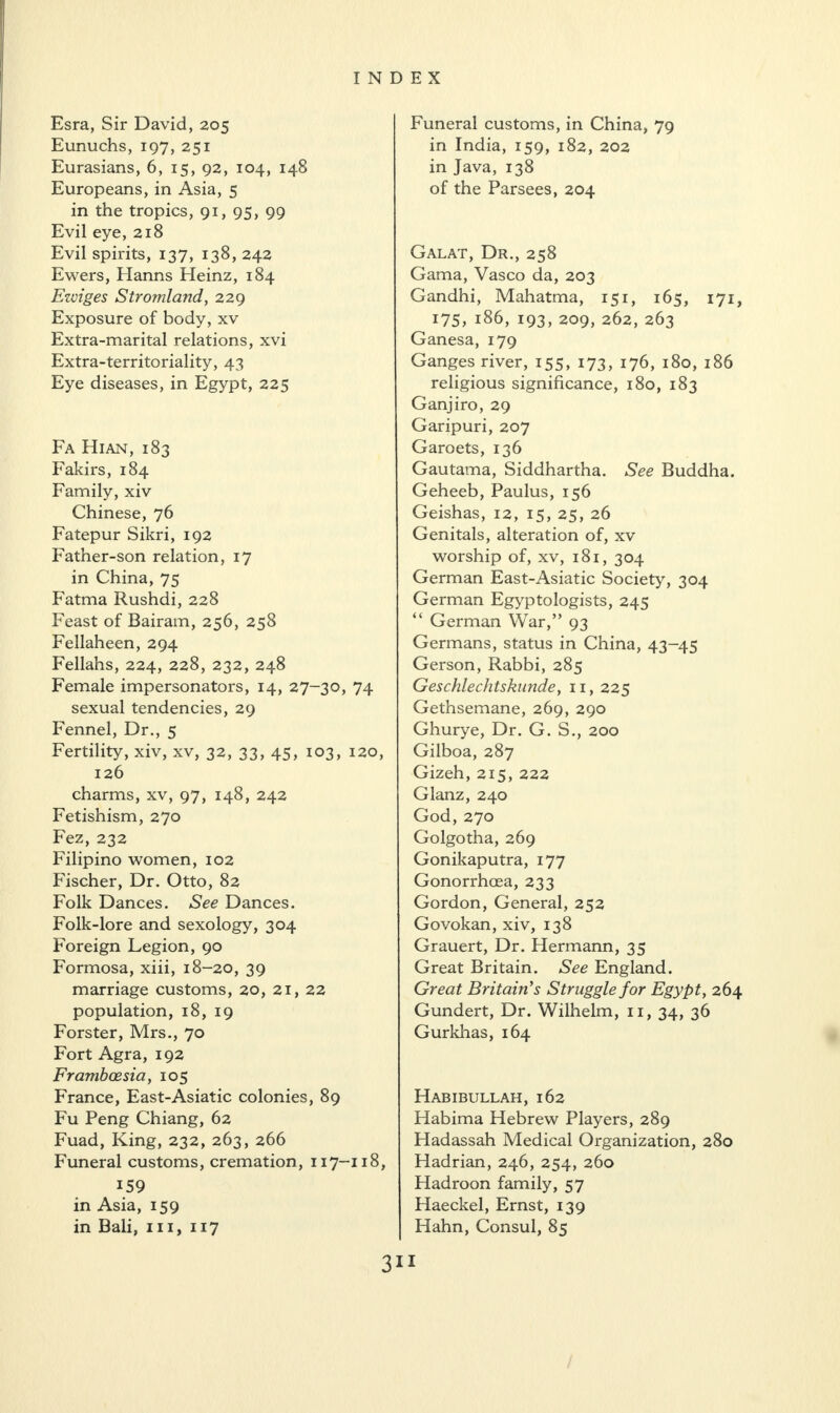 Esra, Sir David, 205 Eunuchs, 197, 251 Eurasians, 6, 15, 92, 104, 148 Europeans, in Asia, 5 in the tropics, 91, 95, 99 Evil eye, 218 Evil spirits, 137, 138, 242 Ewers, Hanns Heinz, 184 Ezviges Stromland, 229 Exposure of body, xv Extra-marital relations, xvi Extra-territoriality, 43 Eye diseases, in Egypt, 225 Fa Hian, 183 Fakirs, 184 Family, xiv Chinese, 76 Fatepur Sikri, 192 Father-son relation, 17 in China, 75 Fatma Rushdi, 228 Feast of Bairam, 256, 258 Fellaheen, 294 Fellahs, 224, 228, 232, 248 Female impersonators, 14, 27-30, 74 sexual tendencies, 29 Fennel, Dr., 5 Fertility, xiv, xv, 32, 33, 45, 103, 120, 126 charms, xv, 97, 148, 242 Fetishism, 270 Fez, 232 Filipino women, 102 Fischer, Dr. Otto, 82 Folk Dances. See Dances. Folk-lore and sexology, 304 Foreign Legion, 90 Formosa, xiii, 18-20, 39 marriage customs, 20, 21, 22 population, 18, 19 Forster, Mrs., 70 Fort Agra, 192 Framboesia, 105 France, East-Asiatic colonies, 89 Fu Peng Chiang, 62 Fuad, King, 232, 263, 266 Funeral customs, cremation, 117-118, 159 in Asia, 159 in Bali, 111, 117 Funeral customs, in China, 79 in India, 159, 182, 202 in Java, 138 of the Parsees, 204 Galat, Dr., 258 Gama, Vasco da, 203 Gandhi, Mahatma, 151, 165, 171, 175, 186, 193, 209, 262, 263 Ganesa, 179 Ganges river, 155, 173, 176, 180, 186 religious significance, 180, 183 Ganjiro, 29 Garipuri, 207 Garoets, 136 Gautama, Siddhartha. See Buddha. Geheeb, Paulus, 156 Geishas, 12, 15, 25, 26 Genitals, alteration of, xv worship of, xv, 181, 304 German East-Asiatic Society, 304 German Egyptologists, 245 “ German War,” 93 Germans, status in China, 43-45 Gerson, Rabbi, 285 Geschlechtskunde, 11, 225 Gethsemane, 269, 290 Ghurye, Dr. G. S., 200 Gilboa, 287 Gizeh, 215, 222 Glanz, 240 God, 270 Golgotha, 269 Gonikaputra, 177 Gonorrhoea, 233 Gordon, General, 252 Govokan, xiv, 138 Grauert, Dr. Hermann, 35 Great Britain. See England. Great Britain's Struggle for Egypt, 264 Gundert, Dr. Wilhelm, 11, 34, 36 Gurkhas, 164 Habibullah, 162 Habima Hebrew Players, 289 Hadassah Medical Organization, 280 Hadrian, 246, 254, 260 Hadroon family, 57 Haeckel, Ernst, 139 Hahn, Consul, 85 3*1