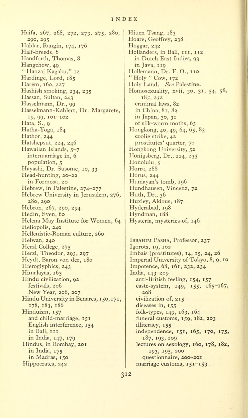 Haifa, 267, 268, 272, 273, 275, 280, 290, 295 Haidar, Rangin, 174, 176 Half-breeds, 6 Hand forth, Thomas, 8 Hangchow, 49 “ Hanzai Kagaku,” 12 Hardinge, Lord, 185 Harem, 160, 227 Hashish smoking, 234, 235 Hassan, Sultan, 243 Hasselmann, Dr., 99 Hasselmann-Kahlert, Dr. Margarete, 19, 99, 101-102 Hata, S., 9 Hatha-Yoga, 184 Hathor, 244 Hatshepsut, 224, 246 Hawaiian Islands, 5-7 intermarriage in, 6 population, 5 Hayashi, Dr. Susome, 10, 33 Head-hunting, 20-22 in Formosa, 20 Hebrew, in Palestine, 274-277 Hebrew University in Jerusalem, 276, 280, 290 Hebron, 267, 290, 294 Hedin, Sven, 60 Helena May Institute for Women, 64 Heliopolis, 240 Hellenistic-Roman culture, 260 H el wan, 240 Herzl College, 275 Herzl, Theodor, 293, 297 Heydt, Baron von der, 180 Hieroglyphics, 243 Himalayas, 163 Hindu civilization, 92 festivals, 206 New Year, 206, 207 Hindu University in Benares, 150,171, 178, 183, 186 Hinduism, 157 and child-marriage, 151 English interference, 154 in Bali, 111 in India, 147, 179 Hindus, in Bombay, 201 in India, 175 in Madras, 150 Hippocrates, 242 Hiuen Tsang, 183 Hoare, Geoffrey, 238 Hoggar, 242 Hollanders, in Bali, 111, 112 in Dutch East Indies, 93 in Java, 119 Hollemann, Dr. F. O., no “ Holy ” Cow, 172 Holy Land. See Palestine. Homosexuality, xvii, 30, 31, 54, 56, 185, 232 criminal laws, 82 in China, 81, 82 in Japan, 30, 31 of silk-worm moths, 63 Hongkong, 40, 49, 64, 65, 83 coolie strike, 42 prostitutes’ quarter, 70 Plongkong University, 52 Honigsberg, Dr., 224, 233 Honolulu, 5 Florra, 288 Horus, 244 Humayan’s tomb, 196 Plundhausen, Vincenz, 72 Huth, Dr., 36 Huxley, Aldous, 187 Hyderabad, 198 Hyndman, 188 Hysteria, mysteries of, 146 Ibrahim Pasha, Professor, 237 Igorots, 19, 102 Imbais (prostitutes), 14, 15, 24, 26 Imperial University of Tokyo, 8, 9, 10 Impotence, 68, 161, 232, 234 India, 143-209 anti-British feeling, 154, 157 caste-system, 149, 155, 165-167, 208 civilization of, 215 diseases in, 155 folk-types, 149, 163, 164 funeral customs, 159, 182, 203 illiteracy, 155 independence, 151, 165, 170, 175, 187, 193, 209 lectures on sexology, 160, 178, 182, 193, 195, 200 questionnaire, 200-201 marriage customs, 151-153