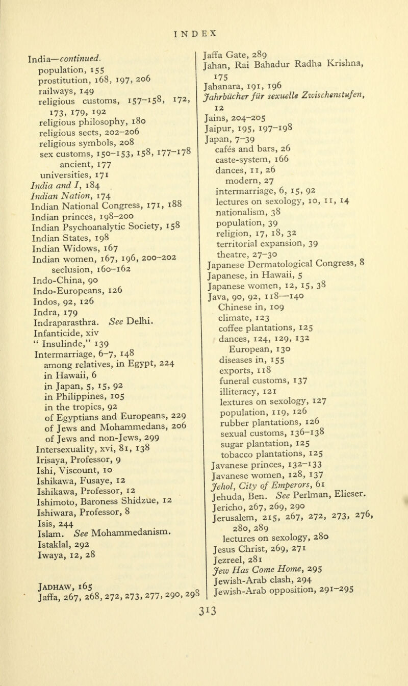 India—continued. population, 155 prostitution, 168, 197, 206 railways, 149 religious customs, 157“15^, i73, 179, 192 religious philosophy, 180 religious sects, 202-206 religious symbols, 208 sex customs, 150-153, I58> I77~I78 ancient, 177 universities, 171 India and 1, 184 Indian Nation, 174 Indian National Congress, 171, i88 Indian princes, 198-200 Indian Psychoanalytic Society, 158 Indian States, 198 Indian Widows, 167 Indian women, 167, 196, 200-202 seclusion, 160-162 Indo-China, 90 Indo-Europeans, 126 Indos, 92, 126 Indra, 179 Indraparasthra. See Delhi. Infanticide, xiv “ Insulinde,” 139 Intermarriage, 6-7, 148 among relatives, in Egypt, 224 in Hawaii, 6 in Japan, 5, 15, 92 in Philippines, 105 in the tropics, 92 of Egyptians and Europeans, 229 of Jews and Mohammedans, 206 of Jews and non-Jews, 299 Intersexuality, xvi, 81, 138 Irisaya, Professor, 9 Ishi, Viscount, 10 Ishikawa, Fusaye, 12 Ishikawa, Professor, 12 Ishimoto, Baroness Shidzue, 12 Ishiwara, Professor, 8 Isis, 244 Islam. See Mohammedanism. Istaklal, 292 Iwaya, 12, 28 Jadhaw, 165 Jaffa, 267, 268, 272, 273, 277, 290, 29^ Jains, 204-205 Jaipur, 195, 197-198 Japan, 7-39 cafes and bars, 26 caste-system, 166 dances, 11, 26 modern, 27 intermarriage, 6, 15, 92 lectures on sexology, 10, 11, 14 nationalism, 38 population, 39 religion, 17, 18, 32 territorial expansion, 39 theatre, 27-30 Japanese Dermatological Congress, 8 Japanese, in Hawaii, 5 Japanese women, 12, 15, 38 Java, 90, 92, 118—140 Chinese in, 109 climate, 123 coffee plantations, 125 dances, 124, 129, 132 European, 130 diseases in, 155 exports, 118 funeral customs, 137 illiteracy, 121 lextures on sexology, 127 population, 119, 126 rubber plantations, 126 sexual customs, 136-138 sugar plantation, 125 tobacco plantations, 125 Javanese princes, 132-133 Javanese women, 128, 137 Jehol, City of Emperors, 61 Jehuda, Ben. See Perlman, Elieser. Jericho, 267, 269, 290 Jerusalem, 2i5> 267, 272, 273> 37 » 280,289 lectures on sexology, 280 Jesus Christ, 269, 271 Jezreel, 281 Jew Has Come Home, 295 Jewish-Arab clash, 294 Jewish-Arab opposition, 291-295 172, Jaffa Gate, 289 Jahan, Rai Bahadur Radha Krishna, 175 Jahanara, 191, 196 Jahrbiicher fur sexuelle Z ids chens tufen, 12 3X3