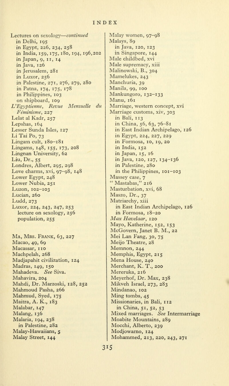 Lectures on sexology—continued in Delhi, 195 in Egypt, 226, 234, 258 in India, 159, 175, 180, 194, 196,202 in Japan, 9, 11, 14 in Java, 126 in Jerusalem, 281 in Luxor, 256 in Palestine, 271, 276, 279, 280 in Patna, 174, 175, 178 in Philippines, 103 on shipboard, 109 UEgyptienne, Revue Mensuelle du Feminisme, 227 Lelat al Kadr, 257 Lepshas, 164 Lesser Sunda Isles, 127 Li Tai Po, 73 Lingam cult, 180-181 Lingams, 148, 155, 173, 208 Lingnan University, 62 Liu, Dr., 55 Londres, Albert, 295, 298 Love charms, xvi, 97-98, 148 Lower Egypt, 248 Lower Nubia, 251 Luzon, 102-103 Lucian, 260 Ludd, 273 Luxor, 224, 243, 247, 253 lecture on sexology, 256 population, 255 Ma, Mrs. Frank, 63, 227 Macao, 49, 69 Macassar, no Machpelah, 268 Madjapahit civilization, 124 Madras, 149, 150 Mahadeva. See Siva. Mahavira, 204 Mahdi, Dr. Marzoski, 128, 252 Mahmoud Pasha, 266 Mahmud, Syed, 175 Maitra, A. K., 183 Malabar, 147 Malang, 136 Malaria, 194, 238 in Palestine, 282 Malay-Hawaiians, 5 Malay Street, 144 Malay women, 97-98 Malays, 89 in Java, 120, 123 in Singapore, 144 Male childbed, xvi Male supremacy, xiii Malinowski, B., 304 Mamelukes, 243 Manchuria, 39 Manila, 99, 100 Mankungoro, 132-133 Manu, 161 Marriage, western concept, xvi Marriage customs, xiv, 303 in Bali, 113 in China, 56, 63, 76-81 in East Indian Archipelago, 126 in Egypt, 224, 227, 229 in Formosa, 10, 19, 20 in India, 152 in Japan, 15, 16 in Java, 120, 127, 134-136 in Palestine, 280 in the Philippines, 101-103 Massey case, 7 “ Mastabas,” 216 Masturbation, xvi, 68 Maszo, Dr., 37 Matriarchy, xiii in East Indian Archipelago, 126 in Formosa, 18-20 Max Havelaar, 120 Mayo, Katherine, 152, 153 McGovern, Janet B. M., 22 Mei Lan Fang, 30, 75 Meijo Theatre, 28 Memnon, 244 Memphis, Egypt, 215 Mena House, 240 Merchant, K. T., 200 Mereruka, 216 Meyerhof, Dr. Max, 238 Mikveh Israel, 273, 283 Mindanao, 102 Ming tombs, 45 Missionaries, in Bali, 112 in China, 51, 52, 53 Mixed marriages. See Intermarriage Moabite Mountains, 289 Mocchi, Alberto, 239 Modjowarno, 124 Mohammed, 213, 220, 243, 271