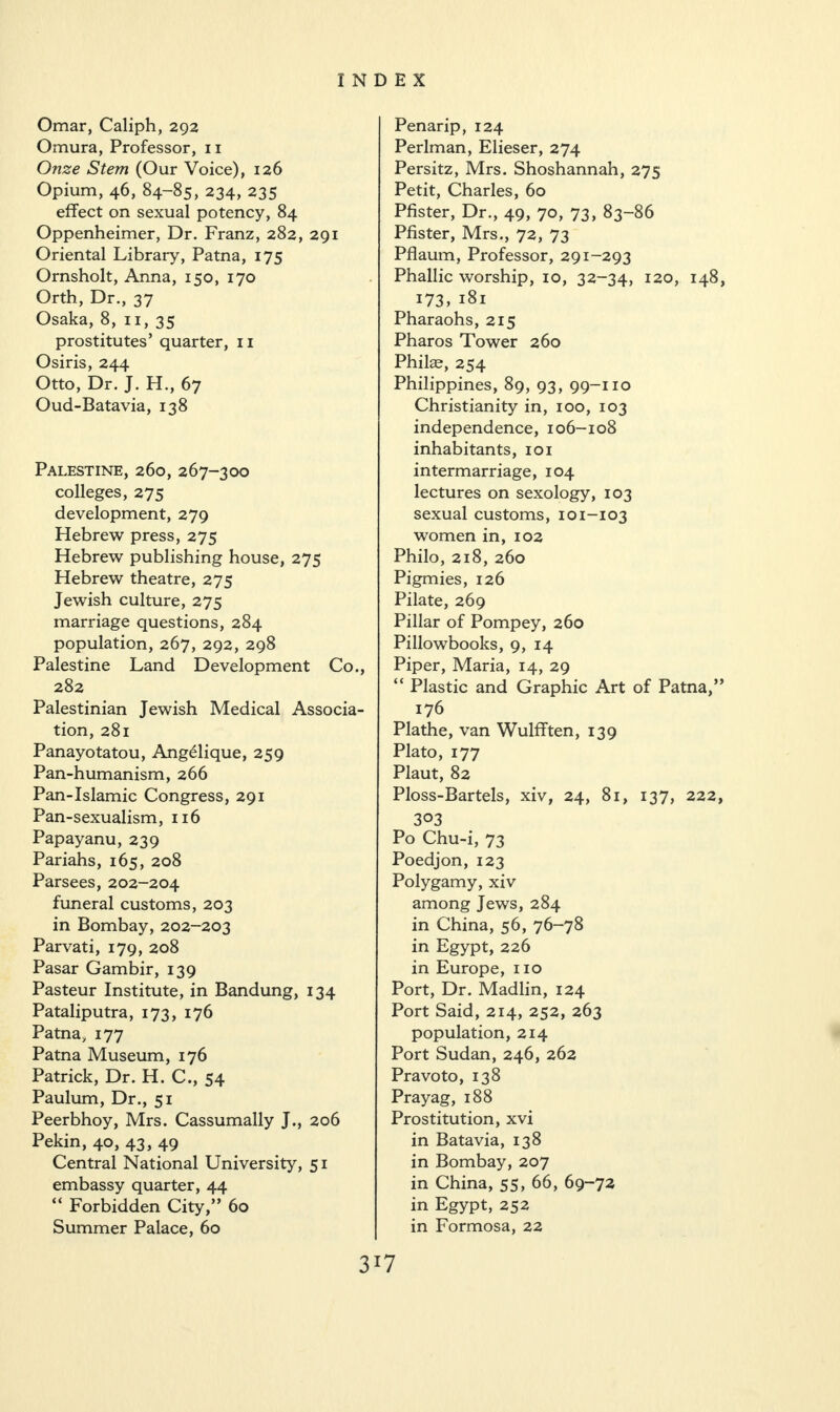 Omar, Caliph, 292 Omura, Professor, 11 Onze Stem (Our Voice), 126 Opium, 46, 84-85, 234, 235 effect on sexual potency, 84 Oppenheimer, Dr. Franz, 282, 291 Oriental Library, Patna, 175 Ornsholt, Anna, 150, 170 Orth, Dr., 37 Osaka, 8, 11, 35 prostitutes’ quarter, 11 Osiris, 244 Otto, Dr. J. H., 67 Oud-Batavia, 138 Palestine, 260, 267-300 colleges, 275 development, 279 Hebrew press, 275 Hebrew publishing house, 275 Hebrew theatre, 275 Jewish culture, 275 marriage questions, 284 population, 267, 292, 298 Palestine Land Development Co., 282 Palestinian Jewish Medical Associa¬ tion, 281 Panayotatou, Ang£lique, 259 Pan-humanism, 266 Pan-Islamic Congress, 291 Pan-sexualism, 116 Papayanu, 239 Pariahs, 165, 208 Parsees, 202-204 funeral customs, 203 in Bombay, 202-203 Parvati, 179, 208 Pasar Gambir, 139 Pasteur Institute, in Bandung, 134 Pataliputra, 173, 176 Patna, 177 Patna Museum, 176 Patrick, Dr. H. C., 54 Paulum, Dr., 51 Peerbhoy, Mrs. Cassumally J., 206 Pekin, 40, 43, 49 Central National University, 51 embassy quarter, 44 “ Forbidden City,” 60 Summer Palace, 60 Penarip, 124 Perlman, Elieser, 274 Persitz, Mrs. Shoshannah, 275 Petit, Charles, 60 Pfister, Dr., 49, 70, 73, 83-86 Pfister, Mrs., 72, 73 Pflaum, Professor, 291-293 Phallic worship, 10, 32-34, 120, 148, 173, 181 Pharaohs, 215 Pharos Tower 260 Philae, 254 Philippines, 89, 93, 99-110 Christianity in, 100, 103 independence, 106-108 inhabitants, 101 intermarriage, 104 lectures on sexology, 103 sexual customs, 101-103 women in, 102 Philo, 218, 260 Pigmies, 126 Pilate, 269 Pillar of Pompey, 260 Pillowbooks, 9, 14 Piper, Maria, 14, 29 “ Plastic and Graphic Art of Patna,” 176 Plathe, van Wulfften, 139 Plato, 177 Plaut, 82 Ploss-Bartels, xiv, 24, 81, 137, 222, 3°3 Po Chu-i, 73 Poedjon, 123 Polygamy, xiv among Jews, 284 in China, 56, 76-78 in Egypt, 226 in Europe, no Port, Dr. Madlin, 124 Port Said, 214, 252, 263 population, 214 Port Sudan, 246, 262 Pravoto, 138 Prayag, 188 Prostitution, xvi in Batavia, 138 in Bombay, 207 in China, 55, 66, 69-72 in Egypt, 252 in Formosa, 22 3J7