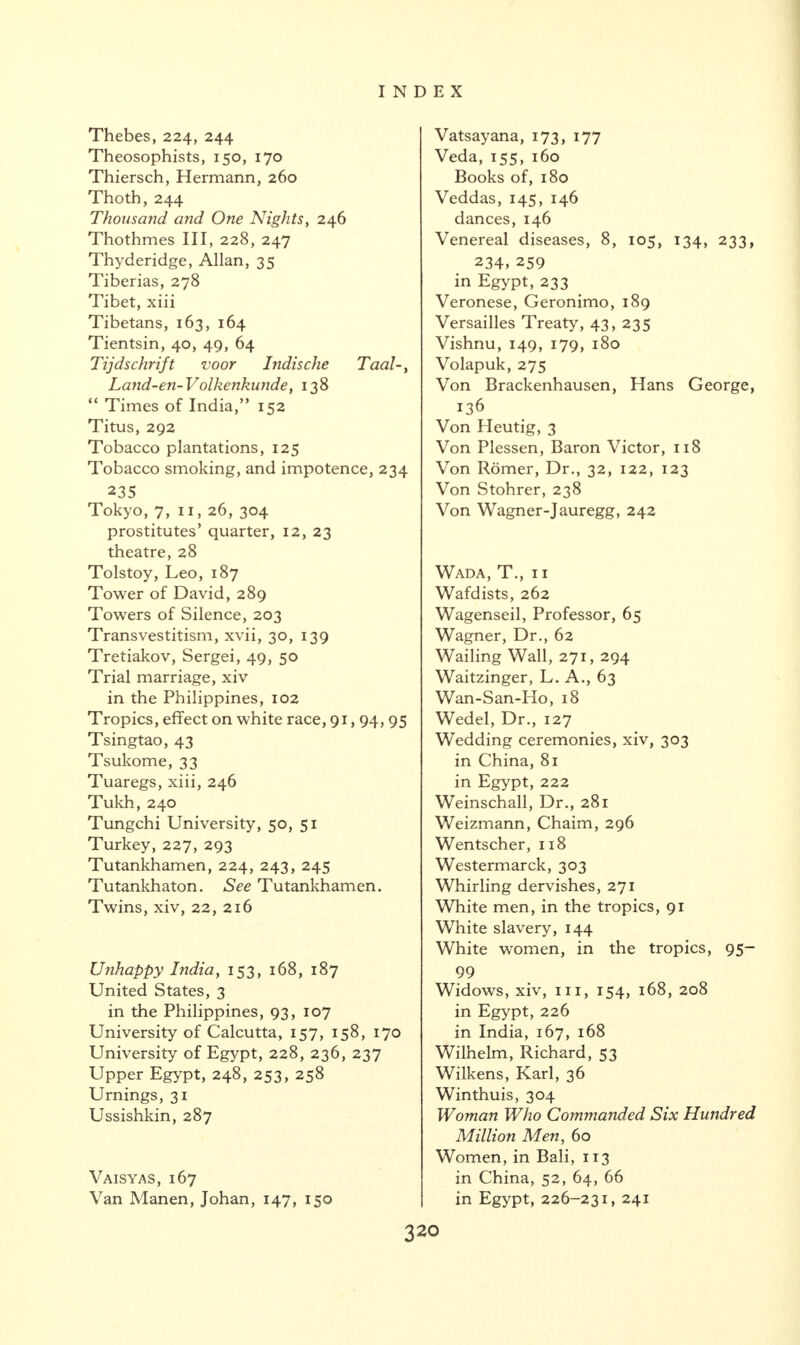 Thebes, 224, 244 Theosophists, 150, 170 Thiersch, Hermann, 260 Thoth, 244 Thousand and One Nights, 246 Thothmes III, 228, 247 Thyderidge, Allan, 35 Tiberias, 278 Tibet, xiii Tibetans, 163, 164 Tientsin, 40, 49, 64 Tijdschrift voor Indische Taal Land-en-Volkenkunde, 138 “ Times of India,” 152 Titus, 292 Tobacco plantations, 125 Tobacco smoking, and impotence, 234 235 Tokyo, 7, 11, 26, 304 prostitutes’ quarter, 12, 23 theatre, 28 Tolstoy, Leo, 187 Tower of David, 289 Towers of Silence, 203 Transvestitism, xvii, 30, 139 Tretiakov, Sergei, 49, 50 Trial marriage, xiv in the Philippines, 102 Tropics, effect on white race, 91,94, 95 Tsingtao, 43 Tsukome, 33 Tuaregs, xiii, 246 Tukh, 240 Tungchi University, 50, 51 Turkey, 227, 293 Tutankhamen, 224, 243, 245 Tutankhaton. See Tutankhamen. Twins, xiv, 22, 216 Unhappy India, 153, 168, 187 United States, 3 in the Philippines, 93, 107 University of Calcutta, 157, 158, 170 University of Egypt, 228, 236, 237 Upper Egypt, 248, 253, 258 Urnings, 31 Ussishkin, 287 Vatsayana, 173, 177 Veda, 155, 160 Books of, 180 Veddas, 145, 146 dances, 146 Venereal diseases, 8, 105, 134, 233, 234, 259 in Egypt, 233 Veronese, Geronimo, 189 Versailles Treaty, 43, 235 Vishnu, 149, 179, 180 Volapuk, 275 Von Brackenhausen, Hans George, 136 Von Heutig, 3 Von Plessen, Baron Victor, 118 Von Romer, Dr., 32, 122, 123 Von Stohrer, 238 Von Wagner-Jauregg, 242 Wada, T., 11 Wafdists, 262 Wagenseil, Professor, 65 Wagner, Dr., 62 Wailing Wall, 271, 294 Waitzinger, L. A., 63 Wan-San-Ho, 18 Wedel, Dr., 127 Wedding ceremonies, xiv, 303 in China, 81 in Egypt, 222 Weinschall, Dr., 281 Weizmann, Chaim, 296 Wentscher, 118 Westermarck, 303 Whirling dervishes, 271 White men, in the tropics, 91 White slavery, 144 White women, in the tropics, 95- 99 Widows, xiv, hi, 154, 168, 208 in Egypt, 226 in India, 167, 168 Wilhelm, Richard, 53 Wilkens, Karl, 36 Winthuis, 304 Woman Who Commanded Six Hundred Million Men, 60 Women, in Bali, 113 in China, 52, 64, 66 in Egypt, 226-231, 241 Vaisyas, 167 Van Manen, Johan, 147, 150 320