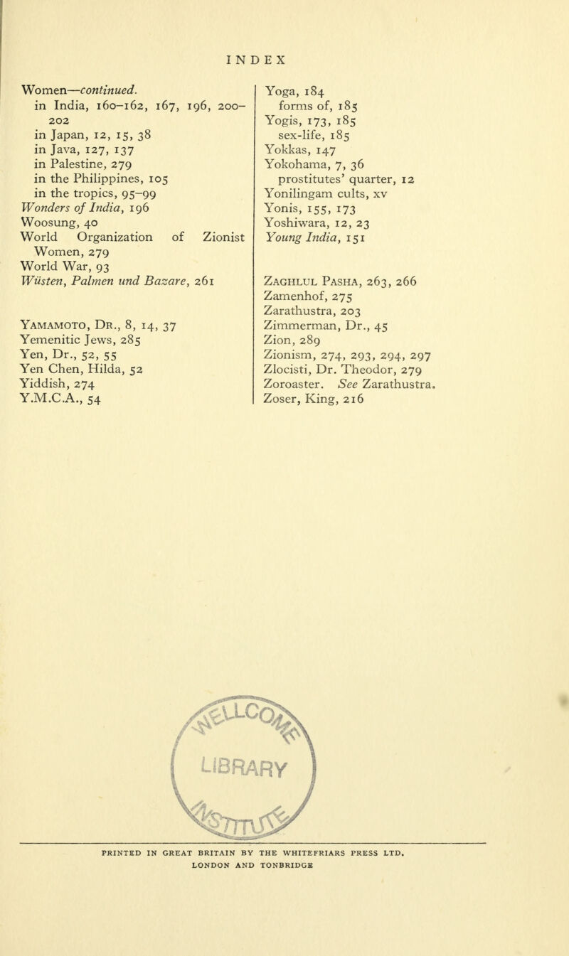 Women—continued. in India, 160-162, 167, 196, 200- 202 in Japan, 12, 15, 38 in Java, 127, 137 in Palestine, 279 in the Philippines, 105 in the tropics, 95-99 Wonders of India, 196 Woosung, 40 World Organization of Zionist Women, 279 World War, 93 Wiisten, Palmen und Bazare, 261 Yamamoto, Dr., 8, 14, 37 Yemenitic Jews, 285 Yen, Dr., 52, 55 Yen Chen, Hilda, 52 Yiddish, 274 Y.M.C.A., 54 Yoga, 184 forms of, 185 Yogis, 173, 185 sex-life, 185 Yokkas, 147 Yokohama, 7, 36 prostitutes’ quarter, 12 Yonilingam cults, xv Yonis, 155, 173 Yoshiwara, 12, 23 Young India, 151 Zaghlul Pasha, 263, 266 Zamenhof, 275 Zarathustra, 203 Zimmerman, Dr., 45 Zion, 289 Zionism, 274, 293, 294, 297 Zlocisti, Dr. Theodor, 279 Zoroaster. See Zarathustra. Zoser, King, 216 PRINTED IN GREAT BRITAIN BY THE WHITEFRIARS PRESS LTD. LONDON AND TONBRIDGE