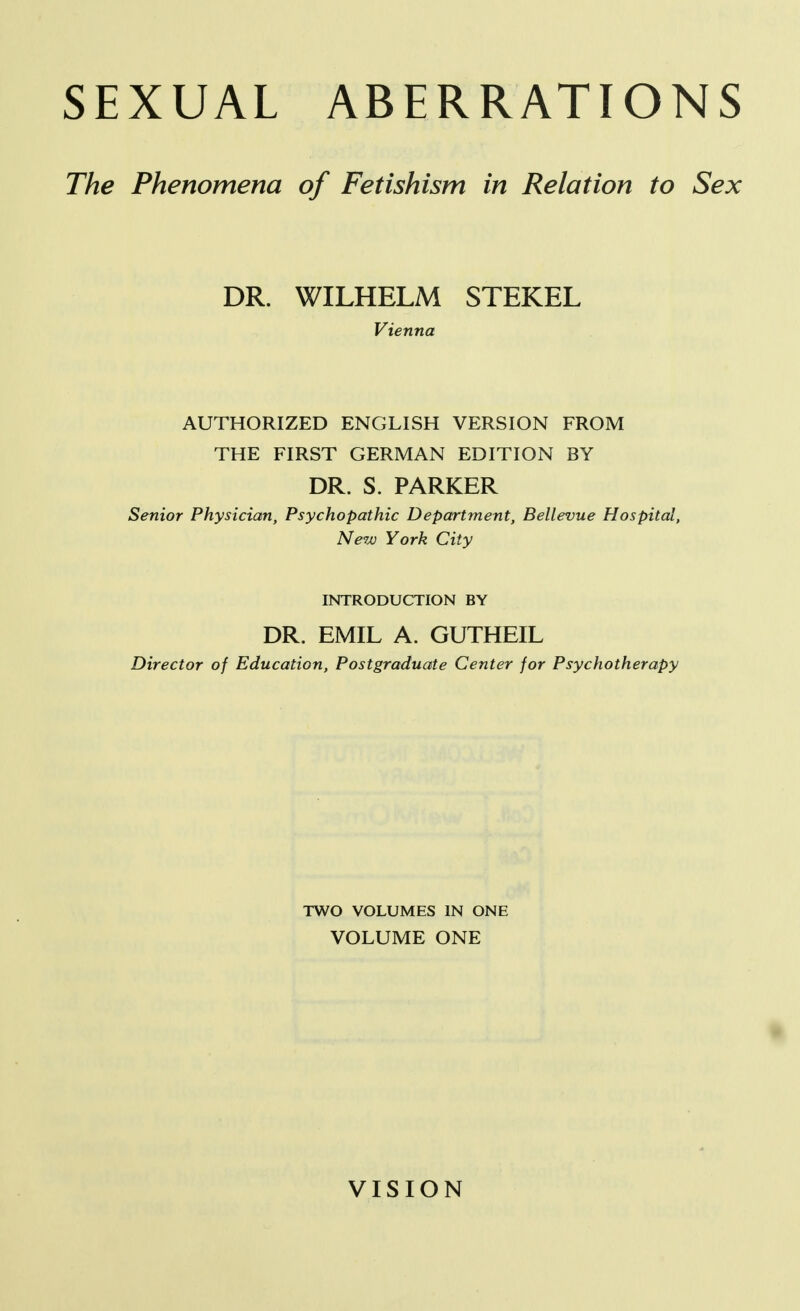 SEXUAL ABERRATIONS The Phenomena of Fetishism in Relation to Sex DR. WILHELM STEKEL Vienna AUTHORIZED ENGLISH VERSION FROM THE FIRST GERMAN EDITION BY DR. S. PARKER Senior Physician, Psychopathic Department, Bellevue Hospital, New York City INTRODUCTION BY DR. EMIL A. GUTHEIL Director of Education, Postgraduate Center for Psychotherapy TWO VOLUMES IN ONE VOLUME ONE VISION