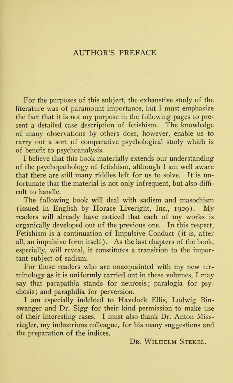 AUTHOR'S PREFACE For the purposes of this subject, the exhaustive study of the literature was of paramount importance, but I must emphasize the fact that it is not my purpose in the following pages to pre- sent a detailed case description of fetishism. The knowledge of many observations by others does, however, enable us to carry out a sort of comparative psychological study which is of benefit to psychoanalysis. I believe that this book materially extends our understanding of the psychopathology of fetishism, although I am well aware that there are still many riddles left for us to solve. It is un- fortunate that the material is not only infrequent, but also diffi- cult to handle. The following book will deal with sadism and masochism (issued in English by Horace Liveright, Inc., 1929). My readers will already have noticed that each of my works is organically developed out of the previous one. In this respect, Fetishism is a continuation of Impulsive Conduct (it is, after all, an impulsive form itself). As the last chapters of the book, especially, will reveal, it constitutes a transition to the impor- tant subject of sadism. For those readers who are unacquainted with my new ter- minology as it is uniformly carried out in these volumes, I may say that parapathia stands for neurosis; paralogia for psy- chosis ; and paraphilia for perversion. I am especially indebted to Havelock Ellis, Ludwig Bin- swanger and Dr. Sigg for their kind permission to make use of their interesting cases. I must also thank Dr. Anton Miss- riegler, my industrious colleague, for his many suggestions and the preparation of the indices. Dr. Wilhelm Stekel.