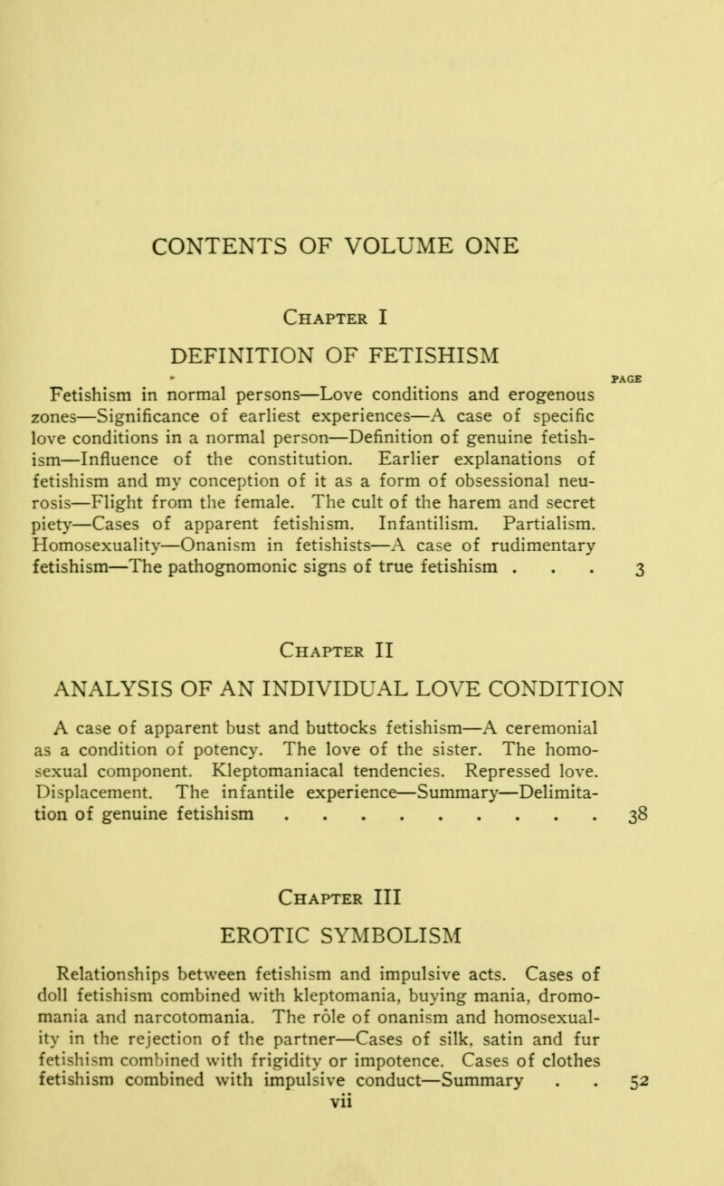 Chapter I DEFINITION OF FETISHISM Fetishism in normal persons—Love conditions and erogenous zones—Significance of earliest experiences—A case of specific love conditions in a normal person—Definition of genuine fetish- ism—Influence of the constitution. Earlier explanations of fetishism and my conception of it as a form of obsessional neu- rosis—Flight from the female. The cult of the harem and secret piety—Cases of apparent fetishism. Infantilism. Partialism. Homosexuality—Onanism in fetishists—A case of rudimentary fetishism—The pathognomonic signs of true fetishism . Chapter II ANALYSIS OF AN INDIVIDUAL LOVE CONDITION A case of apparent bust and buttocks fetishism—A ceremonial as a condition of potency. The love of the sister. The homo- sexual component. Kleptomaniacal tendencies. Repressed love. Displacement. The infantile experience—Summary—Delimita- tion of genuine fetishism Chapter III EROTIC SYMBOLISM Relationships between fetishism and impulsive acts. Cases of doll fetishism combined with kleptomania, buying mania, dromo- mania and narcotomania. The role of onanism and homosexual- ity in the rejection of the partner—Cases of silk, satin and fur fetishism combined with frigidity or impotence. Cases of clothes fetishism combined with impulsive conduct—Summary