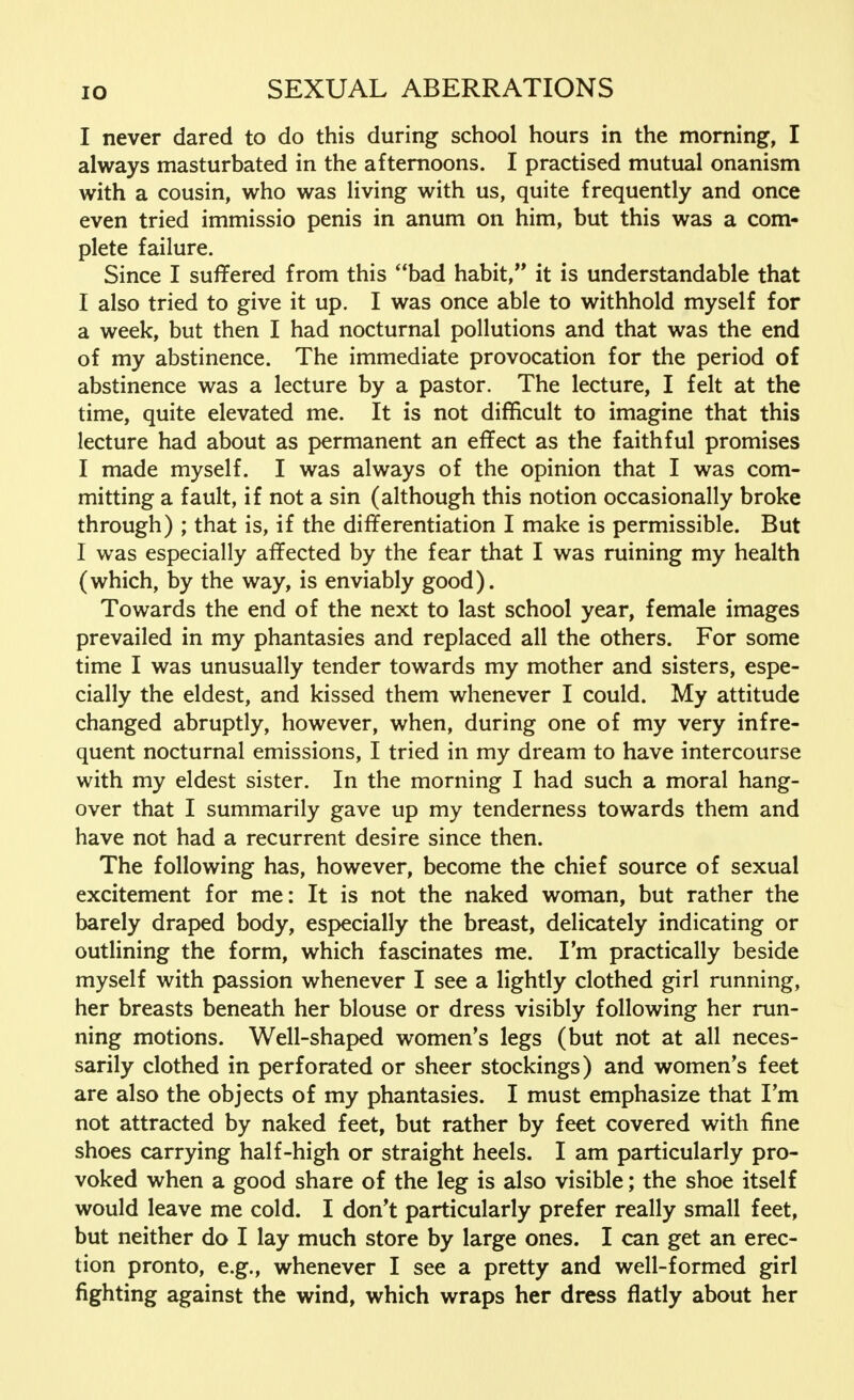 I never dared to do this during school hours in the morning, I always masturbated in the afternoons. I practised mutual onanism with a cousin, who was living with us, quite frequently and once even tried immissio penis in anum on him, but this was a com- plete failure. Since I suffered from this bad habit, it is understandable that I also tried to give it up. I was once able to withhold myself for a week, but then I had nocturnal pollutions and that was the end of my abstinence. The immediate provocation for the period of abstinence was a lecture by a pastor. The lecture, I felt at the time, quite elevated me. It is not difficult to imagine that this lecture had about as permanent an effect as the faithful promises I made myself. I was always of the opinion that I was com- mitting a fault, if not a sin (although this notion occasionally broke through) ; that is, if the differentiation I make is permissible. But I was especially affected by the fear that I was ruining my health (which, by the way, is enviably good). Towards the end of the next to last school year, female images prevailed in my phantasies and replaced all the others. For some time I was unusually tender towards my mother and sisters, espe- cially the eldest, and kissed them whenever I could. My attitude changed abruptly, however, when, during one of my very infre- quent nocturnal emissions, I tried in my dream to have intercourse with my eldest sister. In the morning I had such a moral hang- over that I summarily gave up my tenderness towards them and have not had a recurrent desire since then. The following has, however, become the chief source of sexual excitement for me: It is not the naked woman, but rather the barely draped body, especially the breast, delicately indicating or outlining the form, which fascinates me. I'm practically beside myself with passion whenever I see a lightly clothed girl running, her breasts beneath her blouse or dress visibly following her run- ning motions. Well-shaped women's legs (but not at all neces- sarily clothed in perforated or sheer stockings) and women's feet are also the objects of my phantasies. I must emphasize that I'm not attracted by naked feet, but rather by feet covered with fine shoes carrying half-high or straight heels. I am particularly pro- voked when a good share of the leg is also visible; the shoe itself would leave me cold. I don't particularly prefer really small feet, but neither do I lay much store by large ones. I can get an erec- tion pronto, e.g., whenever I see a pretty and well-formed girl fighting against the wind, which wraps her dress flatly about her