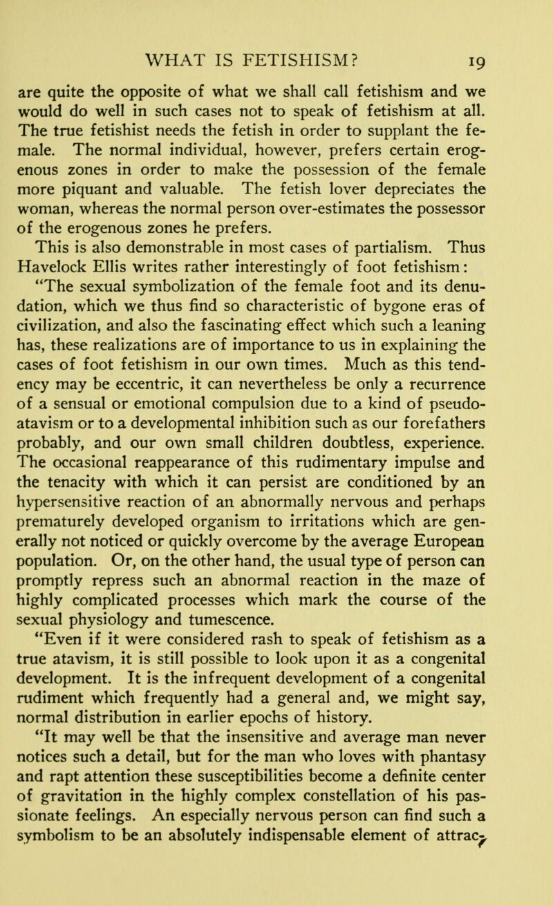 are quite the opposite of what we shall call fetishism and we would do well in such cases not to speak of fetishism at all. The true fetishist needs the fetish in order to supplant the fe- male. The normal individual, however, prefers certain erog- enous zones in order to make the possession of the female more piquant and valuable. The fetish lover depreciates the woman, whereas the normal person over-estimates the possessor of the erogenous zones he prefers. This is also demonstrable in most cases of partialism. Thus Havelock Ellis writes rather interestingly of foot fetishism: The sexual symbolization of the female foot and its denu- dation, which we thus find so characteristic of bygone eras of civilization, and also the fascinating effect which such a leaning has, these realizations are of importance to us in explaining the cases of foot fetishism in our own times. Much as this tend- ency may be eccentric, it can nevertheless be only a recurrence of a sensual or emotional compulsion due to a kind of pseudo- atavism or to a developmental inhibition such as our forefathers probably, and our own small children doubtless, experience. The occasional reappearance of this rudimentary impulse and the tenacity with which it can persist are conditioned by an hypersensitive reaction of an abnormally nervous and perhaps prematurely developed organism to irritations which are gen- erally not noticed or quickly overcome by the average European population. Or, on the other hand, the usual type of person can promptly repress such an abnormal reaction in the maze of highly complicated processes which mark the course of the sexual physiology and tumescence. Even if it were considered rash to speak of fetishism as a true atavism, it is still possible to look upon it as a congenital development. It is the infrequent development of a congenital rudiment which frequently had a general and, we might say, normal distribution in earlier epochs of history. It may well be that the insensitive and average man never notices such a detail, but for the man who loves with phantasy and rapt attention these susceptibilities become a definite center of gravitation in the highly complex constellation of his pas- sionate feelings. An especially nervous person can find such a symbolism to be an absolutely indispensable element of attrac^