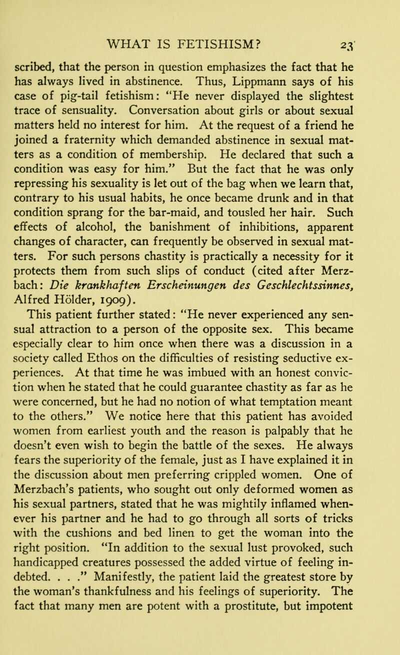 scribed, that the person in question emphasizes the fact that he has always lived in abstinence. Thus, Lippmann says of his case of pig-tail fetishism: He never displayed the slightest trace of sensuality. Conversation about girls or about sexual matters held no interest for him. At the request of a friend he joined a fraternity which demanded abstinence in sexual mat- ters as a condition of membership. He declared that such a condition was easy for him. But the fact that he was only repressing his sexuality is let out of the bag when we learn that, contrary to his usual habits, he once became drunk and in that condition sprang for the bar-maid, and tousled her hair. Such effects of alcohol, the banishment of inhibitions, apparent changes of character, can frequently be observed in sexual mat- ters. For such persons chastity is practically a necessity for it protects them from such slips of conduct (cited after Merz- bach: Die krankhaften Erscheinungen des Geschlechtssinnes, Alfred Holder, 1909). This patient further stated: He never experienced any sen- sual attraction to a person of the opposite sex. This became especially clear to him once when there was a discussion in a society called Ethos on the difficulties of resisting seductive ex- periences. At that time he was imbued with an honest convic- tion when he stated that he could guarantee chastity as far as he were concerned, but he had no notion of what temptation meant to the others. We notice here that this patient has avoided women from earliest youth and the reason is palpably that he doesn't even wish to begin the battle of the sexes. He always fears the superiority of the female, just as I have explained it in the discussion about men preferring crippled women. One of Merzbach's patients, who sought out only deformed women as his sexual partners, stated that he was mightily inflamed when- ever his partner and he had to go through all sorts of tricks with the cushions and bed linen to get the woman into the right position. In addition to the sexual lust provoked, such handicapped creatures possessed the added virtue of feeling in- debted. . . . Manifestly, the patient laid the greatest store by the woman's thankfulness and his feelings of superiority. The fact that many men are potent with a prostitute, but impotent