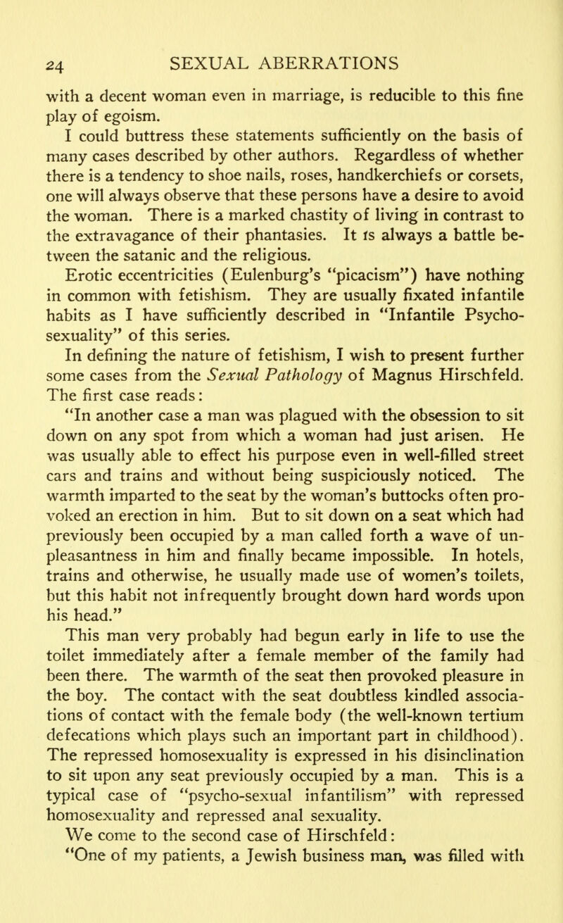 with a decent woman even in marriage, is reducible to this fine play of egoism. I could buttress these statements sufficiently on the basis of many cases described by other authors. Regardless of whether there is a tendency to shoe nails, roses, handkerchiefs or corsets, one will always observe that these persons have a desire to avoid the woman. There is a marked chastity of living in contrast to the extravagance of their phantasies. It is always a battle be- tween the satanic and the religious. Erotic eccentricities (Eulenburg's picacism) have nothing in common with fetishism. They are usually fixated infantile habits as I have sufficiently described in Infantile Psycho- sexuality of this series. In defining the nature of fetishism, I wish to present further some cases from the Sexual Pathology of Magnus Hirschfeld. The first case reads: In another case a man was plagued with the obsession to sit down on any spot from which a woman had just arisen. He was usually able to effect his purpose even in well-filled street cars and trains and without being suspiciously noticed. The warmth imparted to the seat by the woman's buttocks often pro- voked an erection in him. But to sit down on a seat which had previously been occupied by a man called forth a wave of un- pleasantness in him and finally became impossible. In hotels, trains and otherwise, he usually made use of women's toilets, but this habit not infrequently brought down hard words upon his head. This man very probably had begun early in life to use the toilet immediately after a female member of the family had been there. The warmth of the seat then provoked pleasure in the boy. The contact with the seat doubtless kindled associa- tions of contact with the female body (the well-known tertium defecations which plays such an important part in childhood). The repressed homosexuality is expressed in his disinclination to sit upon any seat previously occupied by a man. This is a typical case of psycho-sexual infantilism with repressed homosexuality and repressed anal sexuality. We come to the second case of Hirschfeld: One of my patients, a Jewish business man, was filled with