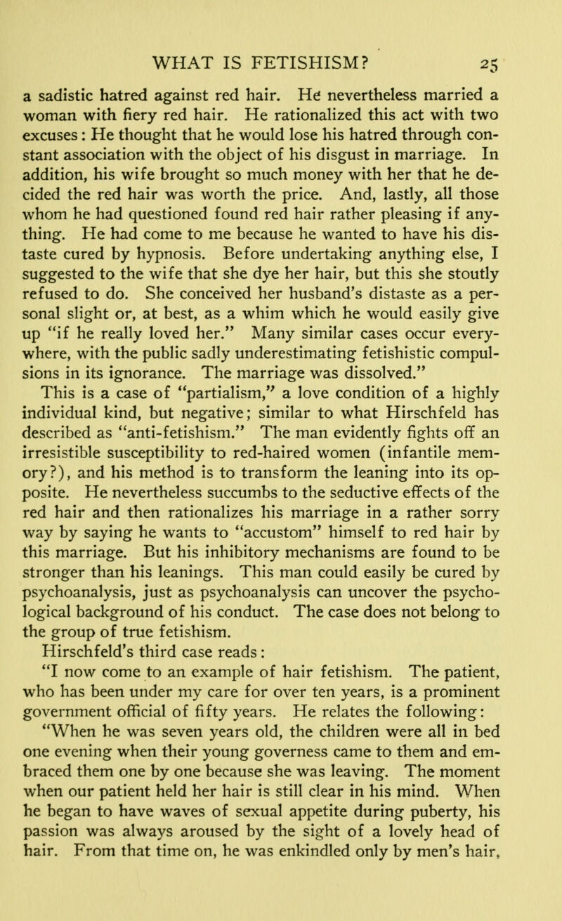 a sadistic hatred against red hair. He nevertheless married a woman with fiery red hair. He rationalized this act with two excuses: He thought that he would lose his hatred through con- stant association with the object of his disgust in marriage. In addition, his wife brought so much money with her that he de- cided the red hair was worth the price. And, lastly, all those whom he had questioned found red hair rather pleasing if any- thing. He had come to me because he wanted to have his dis- taste cured by hypnosis. Before undertaking anything else, I suggested to the wife that she dye her hair, but this she stoutly refused to do. She conceived her husband's distaste as a per- sonal slight or, at best, as a whim which he would easily give up if he really loved her. Many similar cases occur every- where, with the public sadly underestimating fetishistic compul- sions in its ignorance. The marriage was dissolved. This is a case of partialism, a love condition of a highly individual kind, but negative; similar to what Hirschfeld has described as anti-fetishism. The man evidently fights off an irresistible susceptibility to red-haired women (infantile mem- ory?), and his method is to transform the leaning into its op- posite. He nevertheless succumbs to the seductive effects of the red hair and then rationalizes his marriage in a rather sorry way by saying he wants to accustom himself to red hair by this marriage. But his inhibitory mechanisms are found to be stronger than his leanings. This man could easily be cured by psychoanalysis, just as psychoanalysis can uncover the psycho- logical background of his conduct. The case does not belong to the group of true fetishism. Hirschfeld's third case reads : I now come to an example of hair fetishism. The patient, who has been under my care for over ten years, is a prominent government official of fifty years. He relates the following: When he was seven years old, the children were all in bed one evening when their young governess came to them and em- braced them one by one because she was leaving. The moment when our patient held her hair is still clear in his mind. When he began to have waves of sexual appetite during puberty, his passion was always aroused by the sight of a lovely head of hair. From that time on, he was enkindled only by men's hair,
