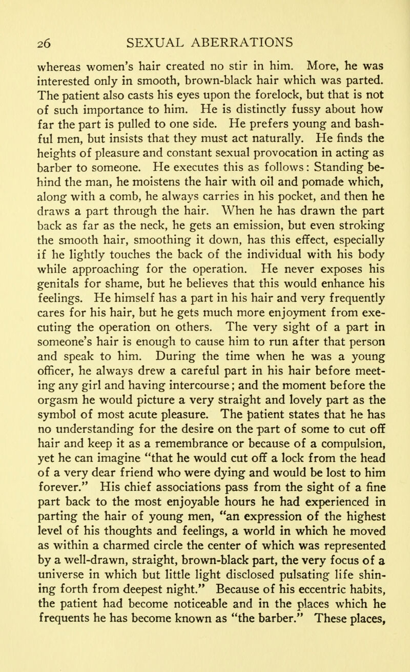 whereas women's hair created no stir in him. More, he was interested only in smooth, brown-black hair which was parted. The patient also casts his eyes upon the forelock, but that is not of such importance to him. He is distinctly fussy about how far the part is pulled to one side. He prefers young and bash- ful men, but insists that they must act naturally. He finds the heights of pleasure and constant sexual provocation in acting as barber to someone. He executes this as follows: Standing be- hind the man, he moistens the hair with oil and pomade which, along with a comb, he always carries in his pocket, and then he draws a part through the hair. When he has drawn the part back as far as the neck, he gets an emission, but even stroking the smooth hair, smoothing it down, has this effect, especially if he lightly touches the back of the individual with his body while approaching for the operation. He never exposes his genitals for shame, but he believes that this would enhance his feelings. He himself has a part in his hair and very frequently cares for his hair, but he gets much more enjoyment from exe- cuting the operation on others. The very sight of a part in someone's hair is enough to cause him to run after that person and speak to him. During the time when he was a young officer, he always drew a careful part in his hair before meet- ing any girl and having intercourse; and the moment before the orgasm he would picture a very straight and lovely part as the symbol of most acute pleasure. The patient states that he has no understanding for the desire on the part of some to cut off hair and keep it as a remembrance or because of a compulsion, yet he can imagine that he would cut off a lock from the head of a very dear friend who were dying and would be lost to him forever. His chief associations pass from the sight of a fine part back to the most enjoyable hours he had experienced in parting the hair of young men, an expression of the highest level of his thoughts and feelings, a world in which he moved as within a charmed circle the center of which was represented by a well-drawn, straight, brown-black part, the very focus of a universe in which but little light disclosed pulsating life shin- ing forth from deepest night. Because of his eccentric habits, the patient had become noticeable and in the places which he frequents he has become known as the barber. These places,