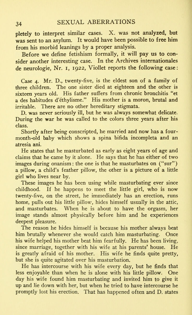 pletely to interpret similar cases. X. was not analyzed, but was sent to an asylum. It would have been possible to free him from his morbid leanings by a proper analysis. Before we define fetishism formally, it will pay us to con- sider another interesting case. In the Archives internationales de neurologie, Nr. I, 1922, Viollet reports the following case: Case 4. Mr. D., twenty-five, is the eldest son of a family of three children. The one sister died at eighteen and the other is sixteen years old. His father suffers from chronic bronchitis et a des habitudes d'ethylisme. His mother is a moron, brutal and irritable. There are no other hereditary stigmata. D. was never seriously ill, but he was always somewhat delicate. During the war he was called to the colors three years after his class. Shortly after being conscripted, he married and now has a four- month-old baby which shows a spina bifida incompleta and an atresia ani. He states that he masturbated as early as eight years of age and claims that he came by it alone. He says that he has either of two images during onanism: the one is that he masturbates on (sur) a pillow, a child's feather pillow, the other is a picture of a little girl who lives near by. These images he has been using while masturbating ever since childhood. If he happens to meet the little girl, who is now twenty-five, on the street, he immediately has an erection, runs home, pulls out his little pillow, hides himself usually in the attic, and masturbates. When he is about to have the orgasm, her image stands almost physically before him and he experiences deepest pleasure. The reason he hides himself is because his mother always beat him brutally whenever she would catch him masturbating. Once his wife helped his mother beat him fearfully. He has been living, since marriage, together with his wife at his parents' house. He is greatly afraid of his mother. His wife he finds quite pretty, but she is quite agitated over his masturbation. He has intercourse with his wife every day, but he finds that less enjoyable than when he is alone with his little pillow. One day his wife found him masturbating and invited him to give it up and He down with her, but when he tried to have intercourse he promptly lost his erection. That has happened often and D. states