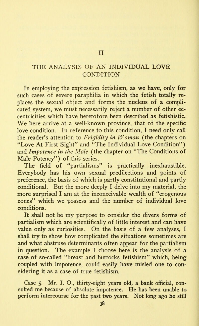 II THE ANALYSIS OF AN INDIVIDUAL LOVE CONDITION In employing the expression fetishism, as we have, only for such cases of severe paraphilia in which the fetish totally re- places the sexual object and forms the nucleus of a compli- cated system, we must necessarily reject a number of other ec- centricities which have heretofore been described as fetishistic We here arrive at a well-known province, that of the specific love condition. In reference to this condition, I need only call the reader's attention to Frigidity in Woman (the chapters on Love At First Sight and The Individual Love Condition) and Impotence in the Male (the chapter on The Conditions of Male Potency) of this series. The field of partialisms is practically inexhaustible. Everybody has his own sexual predilections and points of preference, the basis of which is partly constitutional and partly conditional. But the more deeply I delve into my material, the more surprised I am at the inconceivable wealth of erogenous zones which we possess and the number of individual love conditions. It shall not be my purpose to consider the divers forms of partialism which are scientifically of little interest and can have value only as curiosities. On the basis of a few analyses, I shall try to show how complicated the situations sometimes are and what abstruse determinants often appear for the partialism in question. The example I choose here is the analysis of a case of so-called breast and buttocks fetishism which, being coupled with impotence, could easily have misled one to con- sidering it as a case of true fetishism. Case 5. Mr. I. O., thirty-eight years old, a bank official, con- sulted me because of absolute impotence. He has been unable to perform intercourse for the past two years. Not long ago he still