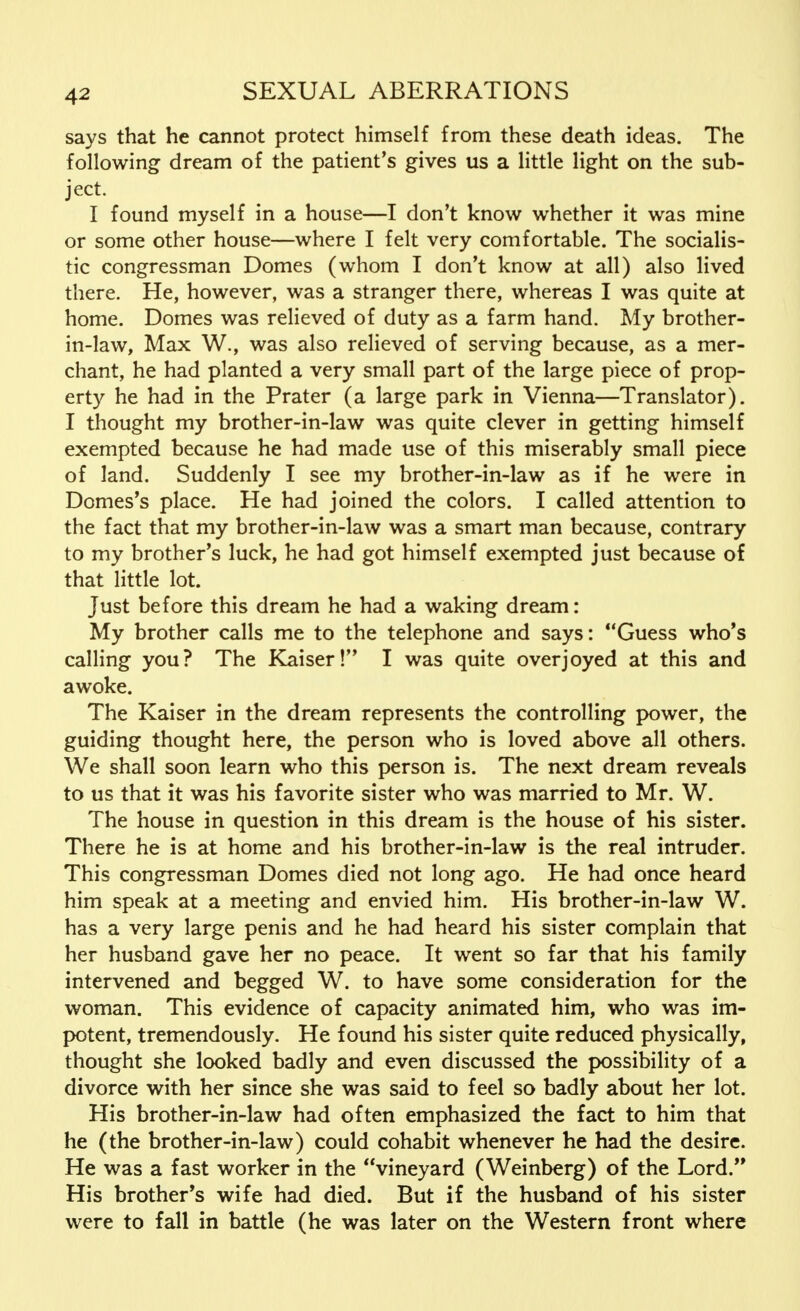 says that he cannot protect himself from these death ideas. The following dream of the patient's gives us a little light on the sub- ject. I found myself in a house—I don't know whether it was mine or some other house—where I felt very comfortable. The socialis- tic congressman Domes (whom I don't know at all) also lived there. He, however, was a stranger there, whereas I was quite at home. Domes was relieved of duty as a farm hand. My brother- in-law, Max W., was also relieved of serving because, as a mer- chant, he had planted a very small part of the large piece of prop- erty he had in the Prater (a large park in Vienna—Translator). I thought my brother-in-law was quite clever in getting himself exempted because he had made use of this miserably small piece of land. Suddenly I see my brother-in-law as if he were in Domes's place. He had joined the colors. I called attention to the fact that my brother-in-law was a smart man because, contrary to my brother's luck, he had got himself exempted just because of that little lot. Just before this dream he had a waking dream: My brother calls me to the telephone and says: Guess who's calling you? The Kaiser! I was quite overjoyed at this and awoke. The Kaiser in the dream represents the controlling power, the guiding thought here, the person who is loved above all others. We shall soon learn who this person is. The next dream reveals to us that it was his favorite sister who was married to Mr. W. The house in question in this dream is the house of his sister. There he is at home and his brother-in-law is the real intruder. This congressman Domes died not long ago. He had once heard him speak at a meeting and envied him. His brother-in-law W. has a very large penis and he had heard his sister complain that her husband gave her no peace. It went so far that his family intervened and begged W. to have some consideration for the woman. This evidence of capacity animated him, who was im- potent, tremendously. He found his sister quite reduced physically, thought she looked badly and even discussed the possibility of a divorce with her since she was said to feel so badly about her lot. His brother-in-law had often emphasized the fact to him that he (the brother-in-law) could cohabit whenever he had the desire. He was a fast worker in the vineyard (Weinberg) of the Lord. His brother's wife had died. But if the husband of his sister were to fall in battle (he was later on the Western front where